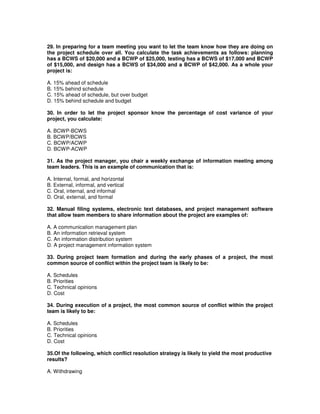 29. In preparing for a team meeting you want to let the team know how they are doing on
the project schedule over all. You calculate the task achievements as follows: planning
has a BCWS of $20,000 and a BCWP of $25,000, testing has a BCWS of $17,000 and BCWP
of $15,000, and design has a BCWS of $34,000 and a BCWP of $42,000. As a whole your
project is:
A. 15% ahead of schedule
B. 15% behind schedule
C. 15% ahead of schedule, but over budget
D. 15% behind schedule and budget
30. In order to let the project sponsor know the percentage of cost variance of your
project, you calculate:
A. BCWP-BCWS
B. BCWP/BCWS
C. BCWP/ACWP
D. BCWP-ACWP
31. As the project manager, you chair a weekly exchange of information meeting among
team leaders. This is an example of communication that is:
A. Internal, formal, and horizontal
B. External, informal, and vertical
C. Oral, internal, and informal
D. Oral, external, and formal
32. Manual filing systems, electronic text databases, and project management software
that allow team members to share information about the project are examples of:
A. A communication management plan
B. An information retrieval system
C. An information distribution system
D. A project management information system
33. During project team formation and during the early phases of a project, the most
common source of conflict within the project team is likely to be:
A. Schedules
B. Priorities
C. Technical opinions
D. Cost
34. During execution of a project, the most common source of conflict within the project
team is likely to be:
A. Schedules
B. Priorities
C. Technical opinions
D. Cost
35.Of the following, which conflict resolution strategy is likely to yield the most productive
results?
A. Withdrawing
 