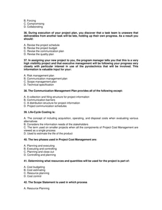 B. Forcing
C. Compromising
D. Collaborating
36. During execution of your project plan, you discover that a task team is unaware that
deliverables from another task will be late, holding up their own progress. As a result you
should:
A. Revise the project schedule
B. Revise the project budget
C. Revise the communication plan
D. Revise the quality plan
37. In assigning your new project to you, the program manager tells you that this is a very
high visibility project and that executive management will be following your progress very
closely with particular interest in use of the pyrotechnics that will be involved. This
information is valuable input for your:
A. Risk management plan
B. Communication management plan
C. Scope management plan
D. Technical specification
38. The Communication Management Plan provides all of the following except:
A. A collection and filing structure for project information
B. Communication barriers
C. A distribution structure for project information
D. Project communication schedules
39. Life-Cycle Costing is:
A. The concept of including acquisition, operating, and disposal costs when evaluating various
alternatives
B. Considers the information needs of the stakeholders
C. The term used on smaller projects when all the components of Project Cost Management are
viewed as a single process
D. Used to estimate the life of the product
40. The two phases used in Project Cost Management are:
A. Planning and executing
B. Executing and controlling
C. Planning and close out
D. Controlling and planning
41. Determining what resources and quantities will be used for the project is part of:
A. Cost budgeting
B. Cost estimating
C. Resource planning
D. Cost control
42. The Scope Statement is used in which process
A. Resource Planning
 