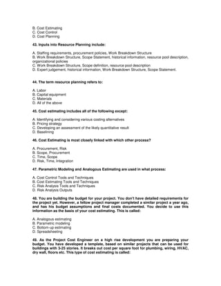 B. Cost Estimating
C. Cost Control
D. Cost Planning
43. Inputs into Resource Planning include:
A. Staffing requirements, procurement policies, Work Breakdown Structure
B. Work Breakdown Structure, Scope Statement, historical information, resource pool description,
organizational policies
C. Work Breakdown Structure, Scope definition, resource pool description
D. Expert judgement, historical information, Work Breakdown Structure, Scope Statement.
44. The term resource planning refers to:
A. Labor
B. Capital equipment
C. Materials
D. All of the above
45. Cost estimating includes all of the following except:
A. Identifying and considering various costing alternatives
B. Pricing strategy
C. Developing an assessment of the likely quantitative result
D. Baselining
46. Cost Estimating is most closely linked with which other process?
A. Procurement, Risk
B. Scope, Procurement
C. Time, Scope
D. Risk, Time, Integration
47. Parametric Modeling and Analogous Estimating are used in what process:
A. Cost Control Tools and Techniques
B. Cost Estimating Tools and Techniques
C. Risk Analysis Tools and Techniques
D. Risk Analysis Outputs
48. You are building the budget for your project. You don't have detailed requirements for
the project yet. However, a fellow project manager completed a similar project a year ago,
and has his budget assumptions and final costs documented. You decide to use this
information as the basis of your cost estimating. This is called:
A. Analogous estimating
B. Parametric modeling
C. Bottom-up estimating
D. Spreadsheeting
49. As the Project Cost Engineer on a high rise development you are preparing your
budget. You have developed a template, based on similar projects that can be used for
buildings with 3-25 stories. It breaks out cost per square foot for plumbing, wiring, HVAC,
dry wall, floors etc. This type of cost estimating is called:
 