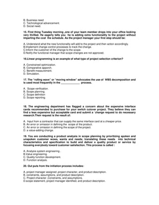 B. Business need
C. Technological advancement.
D. Social need.
15. First thing Tuesday morning ,one of your team member drops into your office looking
very thrilled. He eagerly tells you he is adding extra functionality to the project without
imparting the cost the schedule. As the project manager your first step should be:
A. Understand what the new functionality will add to the project and then action accordingly.
B.Implement change control processes to track the change.
C.Inform the customer of the change to the scope.
D.Notify the functional manager that scope changes are not approved.
16.Linear programming is an example of what type of project selection criterion?
A. Constrained optimization.
B. Comparative apporch.
C. Benefit measurement.
D. Simulation.
17. The “rolling wave” or “moving window” advocates the use of WBS decomposition and
is used most frequently in the _____________ process.
A. Scope verification.
B. Scope planning.
C. Scope definition
D. Scope reporting.
18. The engineering department has flagged a concern about the expensive interface
cards recommended to purchase for your switch cutover project. They believe they can
find a less expensive but acceptable card and submit a `change request to do necessary
research.Their request is the result of:
A. Input from a contractor that can supply the same interface card at a cheaper price.
B. An error or omission in defining the scope of the product.
C. An error or omission in defining the scope of the project.
D. a value-adding change.
19. You are conducting a product analysis in scope planning by prioritizing spoken and
unspoken customer wows, wants and needs; translating these needs into technical
characteristics and specification to build and deliver a quality product or service by
focusing everybody toward customer satisfaction. This process is called :
A. Analysis system engineering .
B.Value engineering.
C. Quality function development.
D. Function analysis.
20. Out puts from the initiation process includes:
A. project manager assigned ,project character, and product description.
B. constraints, assumptions, and product description.
C. Project character ,Constraints, and assumptions.
D.scope statement, project manager identified, and product description.
 