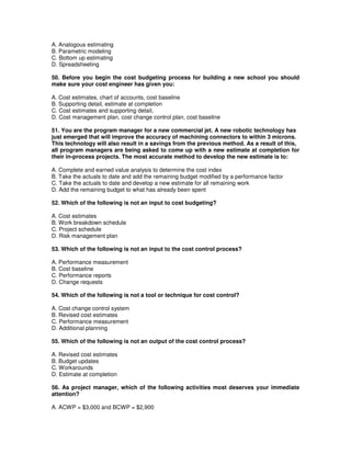 A. Analogous estimating
B. Parametric modeling
C. Bottom up estimating
D. Spreadsheeting
50. Before you begin the cost budgeting process for building a new school you should
make sure your cost engineer has given you:
A. Cost estimates, chart of accounts, cost baseline
B. Supporting detail, estimate at completion
C. Cost estimates and supporting detail,
D. Cost management plan, cost change control plan, cost baseline
51. You are the program manager for a new commercial jet. A new robotic technology has
just emerged that will improve the accuracy of machining connectors to within 3 microns.
This technology will also result in a savings from the previous method. As a result of this,
all program managers are being asked to come up with a new estimate at completion for
their in-process projects. The most accurate method to develop the new estimate is to:
A. Complete and earned value analysis to determine the cost index
B. Take the actuals to date and add the remaining budget modified by a performance factor
C. Take the actuals to date and develop a new estimate for all remaining work
D. Add the remaining budget to what has already been spent
52. Which of the following is not an input to cost budgeting?
A. Cost estimates
B. Work breakdown schedule
C. Project schedule
D. Risk management plan
53. Which of the following is not an input to the cost control process?
A. Performance measurement
B. Cost baseline
C. Performance reports
D. Change requests
54. Which of the following is not a tool or technique for cost control?
A. Cost change control system
B. Revised cost estimates
C. Performance measurement
D. Additional planning
55. Which of the following is not an output of the cost control process?
A. Revised cost estimates
B. Budget updates
C. Workarounds
D. Estimate at completion
56. As project manager, which of the following activities most deserves your immediate
attention?
A. ACWP = $3,000 and BCWP = $2,900
 