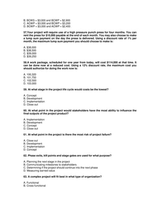 B. BCWS = $3,000 and BCWP = $2,900
C. ACWP = $3,000 and BCWP = $3,200
D. BCWP = $3,000 and ACWP = $2,400
57.Your project will require use of a high pressure punch press for four months. You can
rent the press for $10,000 payable at the end of each month. You may also choose to make
a lump sum payment on the day the press is delivered. Using a discount rate of 1% per
month, the maximum lump sum payment you should choose to make is:
A. $38,000
B. $38,500
C. $39,000
D. $39,250
58.A work package, scheduled for one year from today, will cost $114,000 at that time. It
can be done now at a reduced cost. Using a 12% discount rate, the maximum cost you
should authorize for doing the work now is:
A. 100,320
B. 101,750
C. 102,500
D. 103,000
59. At what stage in the project life cycle would costs be the lowest?
A. Concept
B. Development
C. Implementation
D. Close out
60. At what point in the project would stakeholders have the most ability to influence the
final outputs of the project product?
A. Implementation
B. Development
C. Concept
D. Close out
61. At what point in the project is there the most risk of project failure?
A. Close out
B. Development
C. Implementation
D. Concept
62. Phase exits, kill points and stage gates are used for what purpose?
A. Planning the next stage in the project
B. Communicating milestones to stakeholders
C. Determining if the project should continue into the next phase
D. Measuring earned value
63. A complex project will fit best in what type of organization?
A. Functional
B. Cross-functional
 