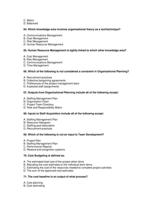 C. Matrix
D. Balanced
64. Which knowledge area involves organizational theory as a tool/technique?
A. Communications Management
B. Cost Management
C. Risk Management
D. Human Resource Management
65. Human Resource Management is tightly linked to which other knowledge area?
A. Cost Management
B. Risk Management
C. Communications Management
D. Time Management
66. Which of the following is not considered a constraint in Organizational Planning?
A. Recruitment practices
B. Collective bargaining agreements
C. Preferences of the project management team
D. Expected staff assignments
67. Outputs from Organizational Planning include all of the following except:
A. Staffing Management Plan
B. Organization Chart
C. Project Team Directory
D. Role and Responsibility Matrix
68. Inputs to Staff Acquisition include all of the following except:
A. Staffing Management Plan
B. Resource Histogram
C. Staffing pool description
D. Recruitment practices
69. Which of the following is not an input to Team Development?
A. Project Plan
B. Staffing Management Plan
C. Performance Reports
D. Reward and recognition systems
70. Cost Budgeting is defined as:
A. The estimated total cost of the project when done
B. Allocating the cost estimates to the individual work items
C. Estimating the cost of the resources needed to complete project activities
D. The sum of the approved cost estimates
71. The cost baseline is an output of what process?
A. Cost planning
B. Cost estimating
 