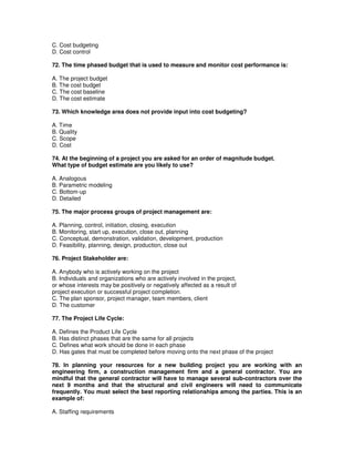 C. Cost budgeting
D. Cost control
72. The time phased budget that is used to measure and monitor cost performance is:
A. The project budget
B. The cost budget
C. The cost baseline
D. The cost estimate
73. Which knowledge area does not provide input into cost budgeting?
A. Time
B. Quality
C. Scope
D. Cost
74. At the beginning of a project you are asked for an order of magnitude budget.
What type of budget estimate are you likely to use?
A. Analogous
B. Parametric modeling
C. Bottom-up
D. Detailed
75. The major process groups of project management are:
A. Planning, control, initiation, closing, execution
B. Monitoring, start up, execution, close out, planning
C. Conceptual, demonstration, validation, development, production
D. Feasibility, planning, design, production, close out
76. Project Stakeholder are:
A. Anybody who is actively working on the project
B. Individuals and organizations who are actively involved in the project,
or whose interests may be positively or negatively affected as a result of
project execution or successful project completion.
C. The plan sponsor, project manager, team members, client
D. The customer
77. The Project Life Cycle:
A. Defines the Product Life Cycle
B. Has distinct phases that are the same for all projects
C. Defines what work should be done in each phase
D. Has gates that must be completed before moving onto the next phase of the project
78. In planning your resources for a new building project you are working with an
engineering firm, a construction management firm and a general contractor. You are
mindful that the general contractor will have to manage several sub-contractors over the
next 9 months and that the structural and civil engineers will need to communicate
frequently. You must select the best reporting relationships among the parties. This is an
example of:
A. Staffing requirements
 