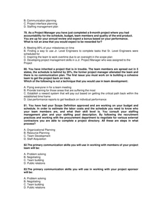 B. Communication planning
C. Project interface planning
D. Staffing management plan
79. As a Project Manager you have just completed a 9-month project where you had
accountability for the schedule, budget, team members and quality of the end product.
You are up for your annual review and expect a bonus based on your performance.
What is not an area that you would expect to be rewarded for?
A. Meeting 95% of your milestones on time
B. Finding a way to use Jr. Level Engineers to complete tasks that Sr. Level Engineers were
scheduled for
C. Inspiring the team to work overtime due to an oversight in the scope plan
D. Developing project management skills in a Jr. Project Manager who was assigned to the
Project
80. You have inherited a project that is in trouble. The team members are spread out in 5
states, the schedule is behind by 20%, the former project manager alienated the team and
there is no communication plan. The first issue you must work on is building a cohesive
team to get the project back on track.
Which of the following is not a technique that you would use in team development:
A. Flying everyone in for a team meeting
B. Provide training for those areas that are suffering the most
C. Establish a reward system that will pay out based on getting the critical path back within the
established time frame
D. Use performance reports to get feedback on individual performance
81. You have had your Scope Definition approved and are working on your budget and
schedule. In order to estimate the labor costs and the schedule you need to know who
your team members are, and what their skill level is. You consult your staffing
management plan and your staffing pool description. By following the recruitment
practices and working with the procurement department to negotiate for various external
contractors you are able to complete a project directory. All these are steps in what
process?
A. Organizational Planning
B. Resource Planning
C. Team Development
D. Staff Acquisition
82.The primary communication skills you will use in working with members of your project
team will be:
A. Problem solving
B. Negotiating
C. Team building
D. Public relations
83.The primary communication skills you will use in working with your project sponsor
will be:
A. Problem solving
B. Negotiating
C. Team building
D. Public relations
 