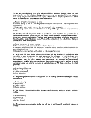 79. As a Project Manager you have just completed a 9-month project where you had
accountability for the schedule, budget, team members and quality of the end product.
You are up for your annual review and expect a bonus based on your performance. What
is not an area that you would expect to be rewarded for?
A. Meeting 95% of your milestones on time
B. Finding a way to use Jr. Level Engineers to complete tasks that Sr. Level Engineers were
scheduled for
C. Inspiring the team to work overtime due to an oversight in the scope plan
D. Developing project management skills in a Jr. Project Manager who was assigned to the
Project
80. You have inherited a project that is in trouble. The team members are spread out in 5
states, the schedule is behind by 20%, the former project manager alienated the team and
there is no communication plan. The first issue you must work on is building a cohesive
team to get the project back on track. Which of the following is not a technique that you
would use in team development:
A. Flying everyone in for a team meeting
B. Provide training for those areas that are suffering the most
C. Establish a reward system that will pay out based on getting the critical path back within the
established time frame
D. Use performance reports to get feedback on individual performance
81. You have had your Scope Definition approved and are working on your budget and
schedule. In order to estimate the labor costs and the schedule you need to know who
your team members are, and what their skill level is. You consult your staffing
management plan and your staffing pool description. By following the recruitment
practices and working with the procurement department to negotiate for various external
contractors you are able to complete a project directory. All these are steps in what
process?
A. Organizational Planning
B. Resource Planning
C. Team Development
D. Staff Acquisition
82.The primary communication skills you will use in working with members of your project
team will be:
A. Problem solving
B. Negotiating
C. Team building
D. Public relations
83.The primary communication skills you will use in working with your project sponsor
will be:
A. Problem solving
B. Negotiating
C. Team building
D. Public relations
84. The primary communication skills you will use in working with functional managers
will be:
 