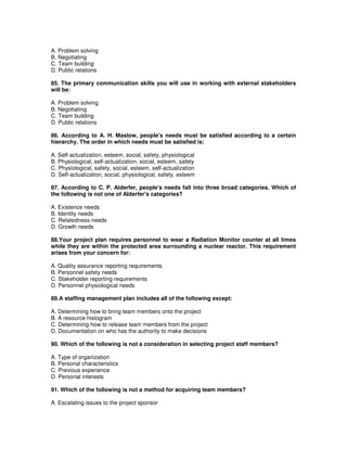 A. Problem solving
B. Negotiating
C. Team building
D. Public relations
85. The primary communication skills you will use in working with external stakeholders
will be:
A. Problem solving
B. Negotiating
C. Team building
D. Public relations
86. According to A. H. Maslow, people's needs must be satisfied according to a certain
hierarchy. The order in which needs must be satisfied is:
A. Self-actualization, esteem, social, safety, physiological
B. Physiological, self-actualization, social, esteem, safety
C. Physiological, safety, social, esteem, self-actualization
D. Self-actualization, social, physiological, safety, esteem
87. According to C. P. Alderfer, people's needs fall into three broad categories. Which of
the following is not one of Alderfer's categories?
A. Existence needs
B. Identity needs
C. Relatedness needs
D. Growth needs
88.Your project plan requires personnel to wear a Radiation Monitor counter at all times
while they are within the protected area surrounding a nuclear reactor. This requirement
arises from your concern for:
A. Quality assurance reporting requirements
B. Personnel safety needs
C. Stakeholder reporting requirements
D. Personnel physiological needs
89.A staffing management plan includes all of the following except:
A. Determining how to bring team members onto the project
B. A resource histogram
C. Determining how to release team members from the project
D. Documentation on who has the authority to make decisions
90. Which of the following is not a consideration in selecting project staff members?
A. Type of organization
B. Personal characteristics
C. Previous experience
D. Personal interests
91. Which of the following is not a method for acquiring team members?
A. Escalating issues to the project sponsor
 