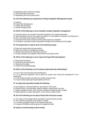 B. Negotiating with functional managers
C. Procuring outside resources
D. Negotiating with other project teams
92. All of the following are components of Project Integration Management except:
A. Initiation
B. Project Plan Development
C. Project Plan Execution
D. Overall Change Control
93. Which of the following is not an example of project integration management:
A. At project closure you transition the project operations into ongoing operations.
B. Upon identifying a risk to the project you perform a risk analysis to ascertain the likelihood of
the risk occurring and the impact on the project.
C. Insuring that the product scope and the project scope are consistent.
D. A change in the project scope necessitates changes to the schedule and the budget.
94. The project plan is used to do all of the following except:
A. Document project planning assumptions
B. Define the content of management reviews
C. Identify risks that arise during project execution
D. Provide a baseline for progress measurement and project control
95. Which of the following is not an input into Project Plan Development:
A. Organizational policies
B. Constraints and assumptions
C. Historical information
D. Project Planning Methodology
96. Which of the following is not true about project planning methodology?
A. It is an input into the project plan development
B. It is a structured approach used to guide the project team during the development of the
project plan
C. It may include complex simulations to identify schedule risks
D. It may include project planning templates and forms
97. A project plan generally includes the following:
A. Cost baselines, schedule baselines, assumptions, flow charts
B. Project Charter, cost estimates, project schedule, required staff, key risks
C. Scope management plan, work arounds, schedule management plan, budget
D. Scope statement, product description, control charts, project charter
98. All of the following are true about Project Plan Execution except:
A. The majority of the budget will be expended in performing this process
B. This is where the product of the project is created
C. It involves managing change to the original project plan
D. It requires PM skills as well as general management skills
99. Inputs to overall change control include:
 