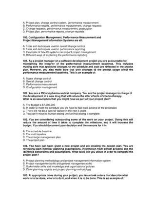 A. Project plan, change control system, performance measurement
B. Performance reports, performance measurement, change requests
C. Change requests, performance measurement, project plan
D. Project plan, performance reports, change requests
100. Configuration Management, Performance Measurement and
Project Management Information Systems are all:
A. Tools and techniques used in overall change control
B. Tools and techniques used in performance reporting
C. Examples of how IS systems can impact project management
D. Different ways of explaining the performance reporting
101. As a project manager on a software development project you are accountable for
maintaining the integrity of the performance measurement baselines. This includes
making sure that approved changes to the schedule and cost are reflected in the project
plan. However, you also make sure that only changes to the project scope affect the
performance measurement baselines. This is an example of:
A. Scope change control
B. Overall change control
C. Performance measurement
D. Configuration management
102. You are a PM at a pharmaceutical company. You are the project manager in charge of
the development of a new drug that will reduce the after effects of chemo-therapy.
What is an assumption that you might have as part of your project plan?
A. The budget is $7,000,000
B. In order to meet the schedule you will have to fast track several of the processes
C. There will not be a cure for cancer in the next 5 years
D. You can?t move to human testing until animal testing is complete
103. You are considering outsourcing some of the work on your project. Doing this will
reduce the amount of time it takes to complete the milestone, and it will increase the
budget. You should document your decision and the reasons for it in:
A. The schedule baseline
B. The cost baseline
C. The change management plan
D. The project plan
104. You have just been given a new project and are creating the project plan. You are
reviewing team member planning assumptions, information from similar projects and the
identified constraints and assumptions. What tools will you utilize in order to complete the
project plan?
A. Project planning methodology and project management information system
B. Project management skills and general management skills
C. Stakeholder skills and knowledge and organizational policies
D. Other planning outputs and project planning methodology
105. At appropriate times during your project, you issue task orders that describe what
work is to be done, who is to do it, and when it is to be done. This is an example of:
 