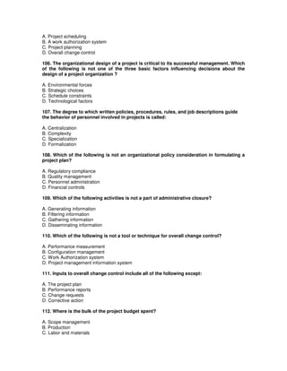 A. Project scheduling
B. A work authorization system
C. Project planning
D. Overall change control
106. The organizational design of a project is critical to its successful management. Which
of the following is not one of the three basic factors influencing decisions about the
design of a project organization ?
A. Environmental forces
B. Strategic choices
C. Schedule constraints
D. Technological factors
107. The degree to which written policies, procedures, rules, and job descriptions guide
the behavior of personnel involved in projects is called:
A. Centralization
B. Complexity
C. Specialization
D. Formalization
108. Which of the following is not an organizational policy consideration in formulating a
project plan?
A. Regulatory compliance
B. Quality management
C. Personnel administration
D. Financial controls
109. Which of the following activities is not a part of administrative closure?
A. Generating information
B. Filtering information
C. Gathering information
D. Disseminating information
110. Which of the following is not a tool or technique for overall change control?
A. Performance measurement
B. Configuration management
C. Work Authorization system
D. Project management information system
111. Inputs to overall change control include all of the following except:
A. The project plan
B. Performance reports
C. Change requests
D. Corrective action
112. Where is the bulk of the project budget spent?
A. Scope management
B. Production
C. Labor and materials
 