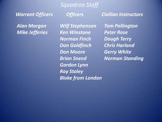 Squadron Staff WarrantOfficersOfficersCivilian InstructorsAlan MorganMike JefferiesWilf StephensonKen WinstoneNorman FinchDon GoldfinchDon MooreBrian Sneed Gordon LynnRay StaleyBloke from LondonTom PollingtonPeter RoseDough TerryChris HarlandGerry WhiteNorman Standing