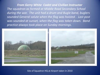 From Gerry White  Cadet and Civilian Instructor The squadron as formed at Middle Road Secondary School during the war.  The unit had a drum and Bugle band, buglers sounded General salute when the flag was hoisted .  Last post was sounded at sunset, when the flag was taken down.  Band practice always took place on Sunday mornings. The Squadron moved to Shoreham Airport  and the new HQ  was opened in 1948.Site of Squadron HQ at Airport taken in 2010