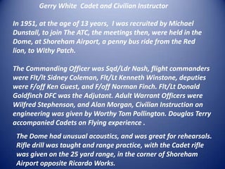 Gerry White  Cadet and Civilian Instructor In 1951, at the age of 13 years,  I was recruited by Michael Dunstall, to join The ATC, the meetings then, were held in the Dome, at Shoreham Airport, a penny bus ride from the Red lion, to Withy Patch. The Commanding Officer was Sqd/Ldr Nash, flight commanders were Flt/lt Sidney Coleman, Flt/Lt Kenneth Winstone, deputies were F/off Ken Guest, and F/off Norman Finch. Flt/Lt Donald Goldfinch DFC was the Adjutant. Adult Warrant Officers were Wilfred Stephenson, and Alan Morgan, Civilian Instruction on engineering was given by Worthy Tom Pollington. Douglas Terry accompanied Cadets on Flying experience .The Dome had unusual acoustics, and was great for rehearsals. Rifle drill was taught and range practice, with the Cadet rifle was given on the 25 yard range, in the corner of Shoreham Airport opposite Ricardo Works.