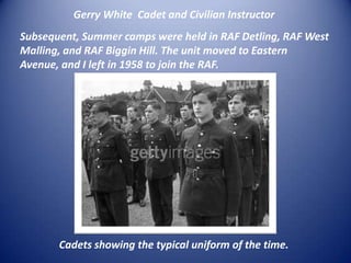 Gerry White  Cadet and Civilian Instructor Subsequent, Summer camps were held in RAF Detling, RAF West Malling, and RAF Biggin Hill. The unit moved to Eastern Avenue, and I left in 1958 to join the RAF.Cadets showing the typical uniform of the time.
