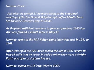 Norman Finch –  Just after he turned 17 he went along to the inaugural   meeting of the 3rd Hove & Brighton spin off at Middle Road School on St George's Day 23.04.41. As they had sufficient numbers to form a squadron, 1440 Sqn ATC was formed a month later in May 41 Norman  went to the RAF Halton camp later that year in 1941 or 1942. After serving in the RAF he re-joined the Sqn in 1947 where he helped build it up to some 84 cadets when they were at Withy Patch and after at Eastern Avenue.Norman served as C.O from 1959 to 1962.