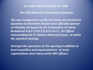 Air Cadet Review Volume 10  1948No 1440 (Shoreham Southwick) SquadronThe new headquarters of the Shoreham and Southwick Squadron at Shoreham Airport were officially opened on Monday 30 August by Air Commodore Sir Harry  Broadhurst K.B.E C.B D.S.O D.F.C A.F.C , Air Officer Commanding No 61 (Eastern Reserve) Group , to which the squadron belongs. Amongst the spectators at the opening in addition to local councillors and representatives  of many organisations were many senior RAF officers.