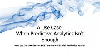 A Use Case:
When Predictive Analytics Isn't
Enough
How We Got 10X Greater ROI Than We Could with Predictive Models
 