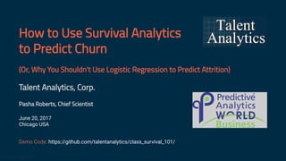 How to Use Survival Analytics
to Predict Churn
(Or, Why You Shouldn't Use Logistic Regression to Predict Attrition)
Talent Analytics, Corp.
Pasha Roberts, Chief Scientist
June 20, 2017
Chicago USA
Demo Code: https://github.com/talentanalytics/class_survival_101/
www.talentanalytics.com © 2017 Talent Analytics, Corp 1 / 41
 
