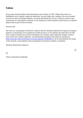Yahoo
En qu anda Anna Kournikova Anna Kournikova naci en Mosc en 1981. Desde chica mostr sus
habilidades con la raqueta. Adems de deportista, la joven trabaj com o modelo y fue en ese mundo
en el que se best con Enrique Iglesias, con quien sale desde hace 14 aos. Si bien su carrera como
tenista pareca ir throughout crescendo, en un momento su futuro deportivo qued trunco y se alej del
deporte que la puso en boca de todos.
lanacion.com
The este nio, un personaje de Marvel le cambi la vida Por Abraham Monterrosas Vigueras El pequeo
Sawyer se comunicaba con sus padres por medio de seas y la nica palabra que poda decir era Bah.
Pero cuando la familia vio la pelcula Guardianes de la Galaxia, algo cambi para siempre. Sawyer
tiene cuatro aos y padece dispraxia, una enfermedad psicomotriz que afecta la coordinacin
https://youtube.com/watch?feature=youtube_gdata&v=MftKHdiTr_c de los movimientos del cuerpo.
A New menudo, este problema viene acompaado de trastornos verbales y cerebrales.
Abraham Monterrosas Vigueras
Yahoo Latinoamrica Originales
 