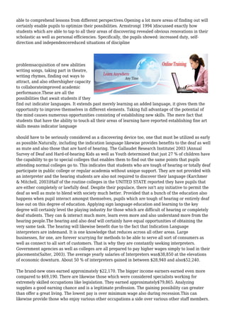 able to comprehend lessons from different perspectives.Opening a lot more areas of finding out will
certainly enable pupils to optimize their possibilities. Armstrong( 1994 )discussed exactly how
students which are able to tap to all their areas of discovering revealed obvious renovations in their
scholastic as well as personal efficiencies. Specifically, the pupils showed: increased duty, self-
direction and independencereduced situations of discipline
problemsacquisition of new abilities
writing songs, taking part in theatre,
writing rhymes, finding out ways to
attract, and also othershigher capacity
to collaborateimproved academic
performance.These are all the
possibilities that await students if they
find out indicator languages. It extends past merely learning an added language, it gives them the
opportunity to improve themselves in different elements. Taking full advantage of the potential of
the mind causes numerous opportunities consisting of establishing new skills. The mere fact that
students that have the ability to touch all their areas of learning have reported establishing fine art
skills means indicator language
should have to be seriously considered as a discovering device too, one that must be utilized as early
as possible.Naturally, including the indication language likewise provides benefits to the deaf as well
as mute and also those that are hard of hearing. The Gallaudet Research Institute( 2003 )Annual
Survey of Deaf and Hard-of-hearing Kids as well as Youth determined that just 27 % of children have
the capability to go to special colleges that enables them to find out the same points that pupils
attending normal colleges go to. This indicates that students who are tough of hearing or totally deaf
participate in public college or regular academia without unique support. They are not provided with
an interpreter and the hearing students are also not required to discover their language (Karchmer
& Mitchell, 2003)Half of the routine colleges in the UNITED STATE reported they have pupils that
are either completely or lawfully deaf. Despite their populace, there isn't any initiative to permit the
deaf as well as mute to blend with society much better. Provided that a bunch of the education also
happens when pupil interact amongst themselves, pupils which are tough of hearing or entirely deaf
lose out on this degree of education. Applying sign language education and learning to the key
degree will certainly level the playing industry for those which are difficult of hearing or completely
deaf students. They can & interact much more, learn even more and also understand more from the
hearing people.The hearing and also deaf will certainly have equal opportunities of obtaining the
very same task. The hearing will likewise benefit due to the fact that Indication Language
interpreters are indemand. It is one knowledge that reduces across all other areas. Large
businesses, for one, are forever scurrying for methods to be able to serve all sort of consumers as
well as connect to all sort of customers. That is why they are constantly seeking interpreters.
Government agencies as well as colleges are all prepared to pay higher wages simply to load in their
placements(Salter, 2003). The average yearly salaries of Interpreters was$38,850 at the elevations
of economic downturn. About 50 % of interpreters gained in between $28,940 and also$52,240.
The brand-new ones earned approximately $22,170. The bigger income earners earned even more
compared to $69,190. There are likewise those which were considered specialists working for
extremely skilled occupations like legislation. They earned approximately$79,865. Analyzing
supplies a good earning chance and is a legitimate profession. The gaining possibility can greater
than offer a great living. The lowest pay is over minimum wage also during recession.This can
likewise provide those who enjoy various other occupations a side over various other staff members.
 