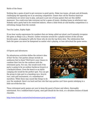 Battle of the Sexes
Nothing like a game of pool to get everyone in good spirits. Make two teams, all-male and all-female,
challenging the opposing sex in an amusing competition. Games that call for flawless hand-eye
coordination are never easy to play, and pool is just one of many games that use this skillful
maneuver. You could even take everyone out for a game of tennis, dividing teams in whichever way.
Nobody said a party had to be restricted indoors, where a little fresh air and healthy competition is a
refreshing change from the wonted.
Two Fat Ladies, Eighty Eight
If you hear wacky expressions for numbers that are being called out aloud, you'll instantly recognize
the game as Bingo (a.k.a, Housie). Gather everyone around for a playful session of this all-time
favorite game, arranging for gifts for those who do win the top three slots. The exhilaration that
fuels the game can never be dampened no matter who's playing, or how old-school the game seems.
Of Sports and Adventures
Do adventurous activities define the retiree's idea
of fun? Do his / her parties always include an
outdoorsy feel to them? Well here's your chance to
combine their love for the outdoors with the
retirement party. For one, this would work if the
party is going to be an outdoor barbecue brunch or
a backyard dinner. Even the beach or an idyllic
camping site would be the perfect spot. You can get
the group to take part in a kayaking race, bicycle
race, mini golf tournament, or a wheelbarrow
marathon. While these may sound like things to do
over the weekend, there's no hard and fast rule that says parties can't have guests indulging in a
little out-of-the-box fun.
These retirement party games are sure to keep the guest of honor and others, thoroughly
entertained. For a subdued kind of party, mini golf should do the trick, or a drunken session of dumb
charades.
http://www.buzzle.com/articles/retirement-party-games.html
 
