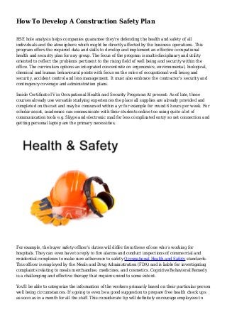 How To Develop A Construction Safety Plan
HSE hole analysis helps companies guarantee they're defending the health and safety of all
individuals and the atmosphere which might be directly affected by the business operations. This
program offers the required data and skills to develop and implement an effective occupational
health and security plan for any group. The focus of the program is multi-disciplinary and utility
oriented to reflect the problems pertinent to the rising field of well being and security within the
office. The curriculum options an integrated concentrate on ergonomics, environmental, biological,
chemical and human behavioural points with focus on the rules of occupational well being and
security, accident control and loss management. It must also embrace the contractor's security and
contingency coverage and administration plans.
Inside Certificate IV in Occupational Health and Security Programs At present: As of late, these
courses already use versatile studying experiences the place all supplies are already provided and
completed on the net and may be consumed within a yr for example for round 6 hours per week. For
scholar assist, academics can communicate with their students online too using quite a lot of
communication tools e.g. Skype and electronic mail for less complicated entry so net connection and
getting personal laptop are the primary necessities.
For example, the buyer safety officer's duties will differ from these of one who's working for
hospitals. They can even have to reply to fire alarms and conduct inspections of commercial and
residential complexes to make sure adherence to safety Occupational Health and Safety standards.
This officer is employed by the Meals and Drug Administration (FDA) and is liable for investigating
complaints relating to meals merchandise, medicines, and cosmetics. Cognitive Behavioral Remedy
is a challenging and effective therapy that requires mind to some extent.
You'll be able to categorize the information of the workers primarily based on their particular person
well being circumstances. It's going to even be a good suggestion to prepare free health check ups
as soon as in a month for all the staff. This considerate tip will definitely encourage employees to
 