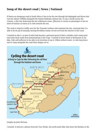 Song of the desert road | News | National
If theres an intriguing road in South Africa it has to be the one through the Kgalagadi and Karoo that
runs for almost 1000km alongside the Sishen-Saldanha railway line. It cuts a swath across the
country, a thin line dissecting the two wilderness areas. 
Because it carries no passengers it has no
need of stations or towns as it rolls towards the sea.
The road is closed to traffic save for the Transnet workers who maintain the line, ensuring that it is
able to do its job of annually moving 60-million tonnes of iron ore from the interior to the coast.
I wanted to ride it, as part of what had become a personal quest to find a suitable route using quiet
(and safe) back roads from Johannesburg to the Cape. I wanted to leave home in Richmond on my
bike, fully self-sufficient to be able to do stretches of up to 100km without water, to ride long hours
and to camp alongside the road when fatigue set in.
Graphic by John McCann
I wanted, to borrow a phrase from the Tour Divide, the north-south bike ride down the Rockies in the
 