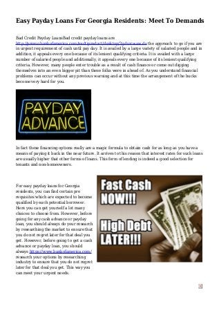 Easy Payday Loans For Georgia Residents: Meet To Demands
Bad Credit Payday LoansBad credit payday loans are
http://promo.bankofamerica.com/multiproduct/desktop/?gclsrc=aw.ds the approach to go if you are
in urgent requirement of cash until pay day. It is availed by a large variety of salaried people and in
addition, it appeals every one because of its lenient qualifying criteria. It is availed with a large
number of salaried people and additionally, it appeals every one because of its lenient qualifying
criteria. However, many people enter trouble as a result of cash finance or come out digging
themselves into an even bigger pit than these folks were in ahead of. As you understand financial
problems can occur without any previous warning and at this time the arrangement of the bucks
become very hard for you.
In fact these financing options really are a magic formula to obtain cash for as long as you have a
means of paying it back in the near future. It arrives to this reason that interest rates for such loans
are usually higher that other forms of loans. This form of lending is indeed a good selection for
tenants and non-homeowners.
For easy payday loans for Georgia
residents, you can find certain pre
requisites which are expected to become
qualified by each potential borrower.
Here you can get yourself a lot many
choices to choose from. However, before
going for any cash advance or payday
loan, you should always do your research
by researching the market to ensure that
you do not regret later for that deal you
get. However, before going to get a cash
advance or payday loan, you should
always https://www.bankofamerica.com/
research your options by researching
industry to ensure that you do not regret
later for that deal you get. This way you
can meet your urgent needs.
 