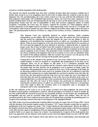 accused or recall the imposition of the death penalty.
The doctrine has almost invariably been that after a decision becomes final and executory, nothing else is
further done except to see to its compliance since for the Court to adopt otherwise would be to put no end to
litigations The rule notwithstanding, the Court retains control over the case until the full satisfaction of the
final judgment conformably with established legal processes. Hence, the Court has taken cognizance of the
petition assailing before it the use of lethal injection by the State to carry out the death sentence. In any event,
jurisprudence teaches that the rule of immutability of final and executory judgments admits of settled
exceptions. Concededly, the Court may, for instance, suspend the execution of a final judgment when it
becomes imperative in the higher interest of justice or when supervening events warrant it. 1 Certainly, this
extraordinary relief cannot be denied any man, whatever might be his station, whose right to life is the issue at
stake. The pronouncement in Director of Prisons vs. Judge of First Instance of Cavite, 2 should be instructive.
Thus —
This Supreme Court has repeatedly declared in various decisions, which constitute
jurisprudence on the subject, that in criminal cases, after the sentence has been pronounced
and the period for reopening the same has elapsed, the court can not change or after its
judgment, as its jurisdiction has terminated, functus est officio suo, according to the classical
phrase. When in cases of appeal or review the cause has been returned thereto for execution, in
the event that the judgment has been affirmed, it performs a ministerial duty in issuing the
proper order. But it does not follow from this cessation of functions on the part of the court
with reference to the ending of the cause that the judicial authority terminates by having then
passed completely to the executive. The particulars of the execution itself, which are certainly
not always included in the judgment and writ of execution, in any event are absolutely under
the control of the judicial authority, while the executive has no power over the person of the
convict except to provide for carrying out the penalty and to pardon.
Getting down to the solution of the question in the case at bar, which is that of execution of a
capital sentence, it must be accepted as a hypothesis that postponement of the date can be
requested. There can be no dispute on this point. It is a well-known principle that,
notwithstanding the order of execution and the executory nature thereof on the date set or at
the proper time, the date therefor can be postponed, even in sentences of death. Under the
common law this postponement can be ordered in three ways: (1) By command of the King; (2)
by discretion (arbitrio) of the court; and (3) by mandate of the law. It is sufficient to state this
principle of the common law to render impossible the assertion in absolute terms that after the
convict has once been placed in jail the trial court can not reopen the case to investigate the
facts that show the need for postponement. If one of the ways is by direction of the court, it is
acknowledged that even after the date of the execution has been fixed, and notwithstanding the
general rule that after the Court of First Instance has performed its ministerial duty of
ordering the execution, functus est officio suo, and its part is ended, if however a circumstance
arises that ought to delay the execution, there is an imperative duty to investigate the
emergency and to order a postponement . . ..
In fine, the authority of the Court to see to the proper execution of its final judgment, the power of the
President to grant pardon, commutation or reprieve, and the prerogative of Congress to repeal or modify the
law that could benefit the convicted accused are not essentially preclusive of one another nor constitutionally
incompatible and may each be exercised within their respective spheres and confines. Thus, the stay of
execution issued by the Court would not prevent either the President from exercising his pardoning power or
Congress from enacting a measure that may be advantageous to the adjudged offender.
The TRO of this Court has provided that it shall be lifted even before its expiry date of 15 June 1999, "coeval
with the duration of the present regular session of Congress," if it "sooner becomes certain that no repeal or
modification of the law is going to be made." The "Urgent Motion for Reconsideration" filed by the Office of
the Solicitor General states that as of the moment, "certain circumstances/supervening events (have) transpired
to the effect that the repeal or modification of the law imposing death penalty has become nil . . .." If, indeed, it
would be futile to yet expect any chance for a timely 3 re-examination by Congress of the death penalty law,
then I can appreciate why the majority of the Justices on the Court feel rightly bound even now to lift the TRO.
I am hopeful, nevertheless, that Congress will in time find its way clear to undertaking a most thorough and
 