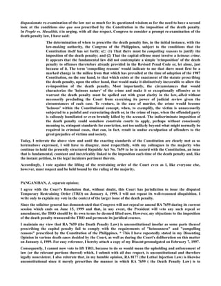 dispassionate re-examination of the law not so much for its questioned wisdom as for the need to have a second
look at the conditions sine qua non prescribed by the Constitution in the imposition of the death penalty.
In People vs. Masalihit, 4 in urging, with all due respect, Congress to consider a prompt re-examination of the
death penalty law, I have said:
The determination of when to prescribe the death penalty lies, in the initial instance, with the
law-making authority, the Congress of the Philippines, subject to the conditions that the
Constitution itself has set forth; viz: (1) That there must be compelling reasons to justify the
imposition of the death penalty; and (2) That the capital offense must involve a heinous crime.
It appears that the fundamental law did not contemplate a simple 'reimposition' of the death
penalty to offenses theretofore already provided in the Revised Penal Code or, let alone, just
because of it. The term 'compelling reasons' would indicate to me that there must first be a
marked change in the milieu from that which has prevailed at the time of adoption of the 1987
Constitution, on the one hand, to that which exists at the enactment of the statute prescribing
the death penalty, upon the other hand, that would make it distinctively inexorable to allow the
re-imposition of the death penalty. Most importantly, the circumstances that would
characterize the 'heinous nature' of the crime and make it so exceptionally offensive as to
warrant the death penalty must be spelled out with great clarity in the law, albeit without
necessarily precluding the Court from exercising its power of judicial review given the
circumstances of each case. To venture, in the case of murder, the crime would become
'heinous' within the Constitutional concept, when, to exemplify, the victim is unnecessarily
subjected to a painful and excruciating death or, in the crime of rape, when the offended party
is callously humiliated or even brutally killed by the accused. The indiscriminate imposition of
the death penalty could somehow constrain courts to apply, perhaps without consciously
meaning to, stringent standards for conviction, not too unlikely beyond what might normally be
required in criminal cases, that can, in fact, result in undue exculpation of offenders to the
great prejudice of victims and society.
Today, I reiterate the above view and until the exacting standards of the Constitution are clearly met as so
hereinabove expressed, I will have to disagree, most respectfully, with my colleagues in the majority who
continue to hold the presently structured Republic Act No. 7659 to be in accord with the Constitution, an issue
that is fundamental, constant and inextricably linked to the imposition each time of the death penalty and, like
the instant petition, to the legal incidents pertinent thereto.
Accordingly, I vote against the lifting of the restraining order of the Court even as I, like everyone else,
however, must respect and be held bound by the ruling of the majority.
PANGANIBAN, J., separate opinion;
I agree with the Court's Resolution that, without doubt, this Court has jurisdiction to issue the disputed
Temporary Restraining Order (TRO) on January 4, 1999. I will not repeat its well-reasoned disquisition. I
write only to explain my vote in the context of the larger issue of the death penalty.
Since the solicitor general has demonstrated that Congress will not repeal or amend RA 7659 during its current
session which ends on June 15, 1999 and that, in any event, the President will veto any such repeal or
amendment, the TRO should by its own terms be deemed lifted now. However, my objections to the imposition
of the death penalty transcend the TRO and permeate its juridical essence.
I maintain my view that RA 7659 (the Death Penalty Law) is unconstitutional insofar as some parts thereof
prescribing the capital penalty fail to comply with the requirements of "heinousness" and "compelling
reasons" prescribed by the Constitution of the Philippines. * This I have repeatedly stated in my Dissenting
Opinion in various death cases decided by the Court, as well as during the Court's deliberation on this matter
on January 4, 1999. For easy reference, I hereby attach a copy of my Dissent promulgated on February 7, 1997.
Consequently, I cannot now vote to lift TRO, because to do so would mean the upholding and enforcement of
law (or the relevant portions thereof) which, I submit with all due respect, is unconstitutional and therefore
legally nonexistent. I also reiterate that, in my humble opinion, RA 8177 (the Lethal Injection Law) is likewise
unconstitutional since it merely prescribes the manner in which RA 7659 ( the Death Penalty Law) is to
 