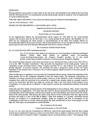 implemented.
Having said that, I stress, however, that I defer to the rule of law and will abide by the ruling of the Court that
both RA 7659 and RA 8177 are constitutional and that death penalty should, by majority vote, be implemented
by means of lethal injection.
FOR THE ABOVE REASONS, I vote to deny the solicitor general's Motion for Reconsideration.
G.R. No. 117472 February 7, 1997
PEOPLE OF THE PHILIPPINES vs. LEO ECHEGARAY y PILO.
Supplemental Motion for Reconsideration
SEPARATE OPINION
Death Penalty Law Unconstitutional
In his Supplemental Motion for Reconsideration 1 dated August 22, 1996 filed by his newly-retained
counsel, 2 the accused raises for the first time a very crucial ground for his defense: that Republic Act. No.
7659, the law reimposing the death penalty, is unconstitutional. In the Brief and (original Motion for
Reconsideration filed by his previous counsel, 3 this transcendental issue was nor brought up. Hence, it was not
passed upon by this Court in its Decision affirming the trial court's sentence of death. 4
The Constitution Abolished Death Penalty
Sec. 19, Article III of the 1987 Constitution provides:
Sec. 19. (1) Excessive fines shall not be imposed, nor cruel, degrading or inhuman punishment
inflicted. Neither shall death penalty be imposed, unless for compelling
reasons involving heinouscrimes, the Congress hereafter provides for it. Any death
penalty already imposed shall be reduced to reclusion perpetua. (Emphasis supplied)
The second and third sentences of the above provision are new and had not been written in the 1935, 1973 or
even in the 1986 "Freedom Constitution." They proscribe the imposition 5 of the death penalty "unless for
compelling reasons involving heinous crimes, Congress provides for it," and reduced "any death penalty
already imposed" to reclusion perpetua. The provision has both a prospective aspect (it bars the future
imposition of the penalty) and a retroactive one (it reduces imposed capital sentences to the lesser penalty of
imprisonment).
This two-fold aspect is significant. It stresses that the Constitution did not merely suspend the imposition of the
death penalty, but in fact completely abolished it from the statute books. The automatic commutation or
reduction to reclusion perpetua of any death penalty extant as of the effectivity of the Constitution clearly
recognizes that, while the conviction of an accused for a capital crime remains, death as a penalty ceased to
exist in our penal laws and thus may longer be carried out. This is the clear intent of the framers of our
Constitution. As Comm. Bernas ex-claimed, 6 "(t)he majority voted for the constitutional abolition of the death
penalty."
Citing this and other similar pronouncements of the distinguished Concom delegate, Mme. Justice Ameurfina
Melencio-Herrera emphasized, 7 "It is thus clear that when Fr. Bernas sponsored the provision regarding the
non-imposition of the death penalty, what he had in mind was the total abolition and removal from the statute
books of the death penalty. This became the intent of the frames of the Constitution when they approved the
provision and made it a part of the Bill of Rights." With such abolition as a premise, restoration thereof
becomes an exception to a constitutional mandate. Being an exception and thus in derogation of the
Constitution, it must then be strictly construed against the State and liberally in favor of the people. 8 In this
light, RA 7659 enjoys no presumption of constitutionality.
The Constitution Strictly Limits
Congressional Prerogative to Prescribe Death
To me, it is very clear that the Constitution (1) effectively removed the death penalty from the then existing
statutes but (2) authorized Congress to restore it at some future time to enable or empower courts to reimpose
it on condition that it (Congress) 9 finds "compelling reasons, involving heinous crimes." The language of the
 
