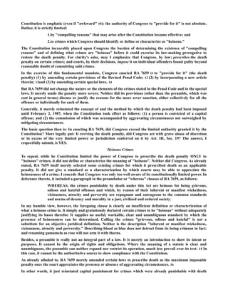 Constitution is emphatic (even if "awkward" 10): the authority of Congress to "provide for it" is not absolute.
Rather, it is strictly limited:
1.by "compelling reasons" that may arise after the Constitution became effective; and
2.to crimes which Congress should identify or define or characterize as "heinous."
The Constitution inexorably placed upon Congress the burden of determining the existence of "compelling
reasons" and of defining what crimes are "heinous" before it could exercise its law-making prerogative to
restore the death penalty. For clarity's sake, may I emphasize that Congress, by law; prescribes the death
penalty on certain crimes; and courts, by their decisions, impose it on individual offenders found guilty beyond
reasonable doubt of committing said crimes.
In the exercise of this fundamental mandate, Congress enacted RA 7659 11 to "provide for it" (the death
penalty) (1) by amending certain provisions of the Revised Penal Code; 12 (2) by incorporating a new article
therein; 13and (3) by amending certain special laws. 14
But RA 7659 did not change the nature or the elements of the crimes stated in the Penal Code and in the special
laws. It merely made the penalty more severe. Neither did its provisions (other than the preamble, which was
cast in general terms) discuss or justify the reasons for the more sever sanction, either collectively for all the
offenses or individually for each of them.
Generally, it merely reinstated the concept of and the method by which the death penalty had been imposed
until February 2, 1987, when the Constitution took effect as follows: (1) a person is convicted of a capital
offense; and (2) the commission of which was accompanied by aggravating circumstances not outweighed by
mitigating circumstances.
The basic question then is: In enacting RA 7659, did Congress exceed the limited authority granted it by the
Constitution? More legally put: It reviving the death penalty, did Congress act with grave abuse of discretion
or in excess of the very limited power or jurisdiction conferred on it by Art. III, Sec. 19? The answer, I
respectfully submit, is YES.
Heinous Crimes
To repeal, while he Constitution limited the power of Congress to prescribe the death penalty ONLY to
"heinous" crimes, it did not define or characterize the meaning of "heinous". Neither did Congress. As already
stated, RA 7659 itself merely selected some existing crimes for which it prescribed death as an applicable
penalty. It did not give a standard or a characterization by which courts may be able to appreciate the
heinousness of a crime. I concede that Congress was only too well aware of its constitutionally limited power. In
deference thereto, it included a paragraph in the preambular or "whereas" clauses of RA 7659, as follows:
WHEREAS, the crimes punishable by death under this Act are heinous for being grievous,
odious and hateful offenses and which, by reason of their inherent or manifest wickedness,
viciousness, atrocity and perversity are repugnant and outrageous to the common standards
and norms of decency and morality in a just, civilized and ordered society.
In my humble view, however, the foregoing clause is clearly an insufficient definition or characterization of
what a heinous crime is. It simply and gratuitously declared certain crimes to be "heinous" without adequately
justifying its bases therefor. It supplies no useful, workable, clear and unambiguous standard by which the
presence of heinousness can be determined. Calling the crimes "grievous, odious and hateful" is not a
substitute for an objective juridical definition. Neither is the description "inherent or manifest wickedness,
viciousness, atrocity and perversity." Describing blood as blue does not detract from its being crimson in fact;
and renaming gumamela as rose will not arm it with thorns.
Besides, a preamble is really not an integral part of a law. It is merely an introduction to show its intent or
purposes. It cannot be the origin of rights and obligations. Where the meaning of a statute is clear and
unambiguous, the preamble can neither expand nor restrict its operation, much less prevail over its text. 15 In
this case, it cannot be the authoritative source to show compliance with the Constitution.
As already alluded to, RA 7659 merely amended certain laws to prescribe death as the maximum imposable
penalty once the court appreciates the presence or absence of aggravating circumstances. 16
In other words, it just reinstated capital punishment for crimes which were already punishable with death
 