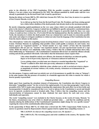prior to the effectivity of the 1987 Constitution. With the possible exception of plunder and qualified
bribery, 17 no new crimes were introduced by RA 7659. The offenses punished by death under said law were
already to punishable by the Revised Penal Code 18 and by special laws.
During the debate on Senate Bill No. 891 which later became RA 7659, Sen. Jose Lina, in answer to a question
of Sen. Ernesto Maceda, wryly said: 19
So we did not go that far from the Revised Penal Code, Mr. President, and from existing special
laws which, before abolition of the death penalty, had already death as the maximum penalty.
By merely reimposing capital punishment on the very same crimes which were already penalized with death
prior to the charter's effectivity, Congress I submit has not fulfilled its specific and positive constitutional duty.
If the Constitutional Commission intended merely to allow Congress to prescribe death for these very same
crimes, it would not have written Sec. 19 of Article III into the fundamental law. But the stubborn fact is it did.
Verily, the intention to 1) delete the death penalty from our criminal laws and 2) make its restoration possible
only under and subject to stringent conditions is evident not only from the language of the Constitution but also
from the charter debates on this matter.
The critical phrase "unless for compelling reasons involving heinous crimes" was an amendment introduced by
Comm. Christian Monsod. In explaining what possible crimes could qualify as heinous, he and Comm. Jose
Suarez agreed on "organized murder" or "brutal murder of a rape victim". 20 Note that the honorable
commissioners did not just say "murder" but organized murder; not just rape but brutal murder of a rape
victim. While the debates were admittedly rather scanty, I believe that the available information shows that,
when deliberating on "heinousness", the Constitutional Commission did not have in mind the offenses already
existing and already penalized with death. I also believe that the heinousness clause requires that:
1.the crimes should be entirely new offenses, the elements of which have an inherent quality,
degree or level of perversity, depravity or viciousness unheard of until then; or
2.even existing crimes, provided some new element or essential ingredient like "organized" or
"brutal" is added to show their utter perversity, odiousness or malevolence; or
3.the means or method by which the crime, whether new or old, is carried out evinces a degree
or magnitude of extreme violence, evil, cruelty, atrocity, viciousness as to demonstrate its
heinousness.21
For this purpose, Congress could enact an entirely new set of circumstances to qualify the crime as "heinous",
in the same manner that the presence of treachery in a homicide aggravates the crime to murder for which a
heavier penalty is prescribed.
Compelling Reasons
Quite apart from requiring the attendant element of heinousness, the Constitution also directs Congress to
determine "compelling reasons" for the revival of the capital penalty. It is true that paragraphs 3 and 4 of the
preamble of RA 7659 22 made some attempt at meeting this requirement. But such effort was at best feeble and
inconsequential. It should be remembered that every word or phrase in the Constitution is sacred and should
never be ignored, cavalierly-treated or brushed aside. Thus, I believe that the compelling reasons and the
characterization of heinousness cannot be done wholesale but must shown for each and every crime,
individually and separately.
The words "compelling reasons" were included in the Charter because, in the words of Comm. Monsod, "in
the future, circumstances may arise which we should not preclude today . . . and that the conditions and the
situation (during the deliberations of the Constitutional Commission) might change for very specific reasons"
requiring the return of the constitutionally-abhorred penalty.
In his sponsorship of House Bill No. 62 which later evolved into RA 7659, Congressman Pablo Garcia, in
answer to questions raised by Representative Edcel Lagman tried to explain these compelling reasons: 23
MR. LAGMAN: So what are the compelling reasons now, Mr. Speaker? . . .
MR. GARCIA (P.). The worsening peace and order condition in the country, Mr. Speaker. That
is one.
 