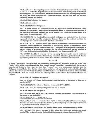 MR. LAGMAN. So the compelling reason which the distinguished sponsor would like to justify
or serve as an anchor for the justification of the reimposition of the death penalty is the alleged
worsening peace and order situation. The Gentleman claims that is one the compelling reasons.
But before we dissent this particular "compelling reason," may we know what are the other
compelling reasons, Mr. Speaker?
MR. GARCIA (P.) Justice, Mr. Speaker.
MR. LAGMAN. Justice.
MR. GARCIA (P.). Yes, Mr. Speaker.
MR. LAGMAN. Justice is a compelling reason, Mr. Speaker? Could the Gentleman kindly
elaborate on that answer? Why is justice a compelling reason as if justice was not obtained at
the time the Constitution abolished the death penalty? Any compelling reason should be a
supervening circumstances after 1987.
MR. GARCIA (P.). Mr. Speaker, I have repeatedly said again and again that if one lives in an
organized society governed by law, justice demands that crime be punished and that the
penalty imposed be commensurate with the offense committed.
MR. LAGMAN. The Gentleman would agree with me that when the Constitution speaks of the
compelling reasons to justify the reimposition of death penalty, it refers to reasons which would
supervene or come after the approval of the 1987 Constitution. Is he submitting that justice, in
his own concept of a commensurate penalty for the offense committed, was not obtained in
1987 when the Constitution abolished the death penalty and the people ratified it?
MR. GARCIA (P.). That is precisely why we are saying that now, under present conditions,
because of the seriousness of the offenses being committed at this time, justice demands that the
appropriate penalty must be meted out for those who have committed heinous crimes.
xxx xxx xxx
In short, Congressman Garcia invoked the preambular justifications of "worsening peace and order" and
"justice". With all due respect I submit that these grounds are not "compelling" enough to justify the revival of
state-decreed deaths. In fact, I dare say that these "reasons" were even non-existent. Statistics from the
Philippine National Police show that the crime volume and crime rate particularly on those legislated capital
offenses did not worsen but in fact declined between 1987, the date when the Constitution took effect, and 1993,
the year when RA 7659 was enacted. Witness the following debate 24 also between Representatives Garcia and
Lagman:
MR. LAGMAN. Very good, Mr. Speaker.
Now, can we go to 1987. Could the Gentleman from Cebu inform us the volume of the crime of
murder in 1987?
MR. GARCIA (P.). The volume of the crime of murder in 1987 is 12,305.
MR. LAGMAN. So, the corresponding crime rate was 21 percent.
MR. GARCIA (P.). Yes, Mr. Speaker.
MR. LAGMAN. That was in 1987, Mr. Speaker, could the distinguished chairman inform us
the volume of murder in 1988?
MR. GARCIA (P.). It was 10,521, Mr. Speaker.
MR. LAGMAN. Or it was a reduction from 12,305 in 1987 to 10,521 in 1988. Correspondingly,
the crime rate in the very year after the abolition of the death penalty was reduced from 21 percent
to 18 percent. Is that correct, Mr. Speaker?
MR. GARCIA (P.). That is correct, Mr. Speaker. Those are the statistics supplied by the PC.
MR. LAGMAN. Now can we go again to 1987 when the Constitution abolished the death
penalty? May we know from the distinguished Gentleman the volume of robbery in 1987?
 