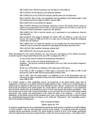 MR. GARCIA (P.). Will the Gentleman state the figure? I will confirm it.
MR. LAGMAN. No, Mr. Speaker, I am asking the question.
MR. GARCIA (P.). It was 22,942, Mr. Speaker, and the crime rate was 40 percent.
MR. LAGMAN. This was the year immediately after the abolition of the death penalty. Could
the Gentleman tell us the volume of robbery cases in 1988?
MR. GARCIA (P.). It was 16,926, Mr. Speaker.
MR. LAGMAN. Obviously, the Gentleman would agree with me. Mr. Speaker that the volume of
robbery cases declined from 22,942 in 1987 or crime rate of 40 percent to 16,926 or a crime rate of
29 percent. Would the Gentleman confirm that, Mr. Speaker?
MR. GARCIA (P.). This is what the statistics say, I understand we are reading now from the
same document.
MR. LAGMAN. Now, going to homicide, the volume 1987 was 12,870 or a crime rate of 22
percent. The volume in 1988 was 11,132 or a crime rate of 19 percent. Would the Gentleman
confirm that, Mr. Speaker?
MR. GARCIA (P.). As I Said, Mr. Speaker, we are reading from the same document and I
would not want to say that the Gentleman is misreading the document that I have here.
MR. LAGMAN. But would the Gentleman confirm that?
MR. GARCIA (P.). The document speaks for itself.
When interpellated by Sen. Arturo Tolentino, Sen. Jose Lina gave some figures on the number of persons
arrested in regard to drug-related offenses in the year 1987 as compared to 1991: 25
Let me cite this concrete statistics by the Dangerous Drug Board.
In 1987 — this was the year when the death penalty was
abolished — the persons arrested in drug-related cases were 3,062, and the figure dropped to
2,686 in 1988.
By the way, I will furnish my Colleagues with a photocopy of this report.
From 3,062 in 1987, it dropped to 2,686. Again, it increased a bit to 2,862 in 1989. It still
decreased to 2,202 in 1990, and it increased again to 2,862 in 1991.
But in 1987, when the death penalty was abolished, as far as the drug-related cases are
concerned, the figure continued a downward trend, and there was no death penalty in this time
from, 1988 to 1991.
In a further attempt to show compelling reasons, the proponents of the death penalty argue that its
reimposition "would pose as an effective deterrent against heinous crimes." 26 However no statistical data, no
sufficient proof, empirical or otherwise, have been submitted to show with any conclusiveness the relationship
between the prescription of the death penalty for certain offenses and the commission or non-commission
thereof. This is a theory that can be debated on and on, 27 in the same manner that another proposition — that
the real deterrent to crime is the certainty of immediate arrest, prosecution and conviction of the culprit without
unnecessary risk, expense and inconvenience to the victim, his heirs or his witnesses — can be argued
indefinitely. 28 This debate can last till the academics grow weary of the spoken word, but it would not lessen
the constitutionally-imposed burden of Congress to act within the "heinousness" and "compelling reasons"
limits of its death-prescribing power.
Other Constitutional Rights
Militate Against RA 7659
It should be emphasized that the constitutional ban against the death penalty is included in our Bill of Rights.
As such, it should — like any other guarantee in favor of the accused — be zealously protected, 29 and any
exception thereto meticulously screened. Any doubt should be resolved in favor of the people, particularly
where the right pertains to persons accused of crimes. 30 Here the issue is not just crimes — but capital crimes!
 