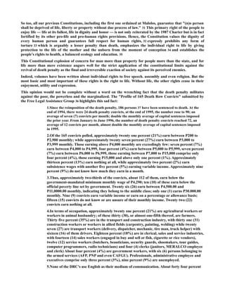 So too, all our previous Constitutions, including the first one ordained at Malolos, guarantee that "(n)o person
shall be deprived of life, liberty or property without due process of law." 31 This primary right of the people to
enjoy life — life at its fullest, life in dignity and honor — is not only reiterated by the 1987 Charter but is in fact
fortified by its other pro-life and pro-human rights provisions. Hence, the Constitution values the dignity of
every human person and guarantees full respect for human rights, 32 expressly prohibits any form of
torture 33 which is arguably a lesser penalty than death, emphasizes the individual right to life by giving
protection to the life of the mother and the unborn from the moment of conception 34 and establishes the
people's rights to health, a balanced ecology and education. 35
This Constitutional explosion of concern for man more than property for people more than the state, and for
life more than mere existence augurs well for the strict application of the constitutional limits against the
revival of death penalty as the final and irreversible exaction of society against its perceived enemies.
Indeed, volumes have been written about individual rights to free speech. assembly and even religion. But the
most basic and most important of these rights is the right to life. Without life, the other rights cease in their
enjoyment, utility and expression.
This opinion would not be complete without a word on the wrenching fact that the death penalty militates
against the poor, the powerless and the marginalized. The "Profile of 165 Death Row Convicts" submitted by
the Free Legal Assistance Group 36 highlights this sad fact:
1.Since the reimposition of the death penalty, 186 persons 37 have been sentenced to death. At the
end of 1994, there were 24 death penalty convicts, at the end of 1995, the number rose to 90; an
average of seven (7) convicts per month; double the monthly average of capital sentences imposed
the prior year. From January to June 1996, the number of death penalty convicts reached 72, an
average of 12 convicts per month, almost double the monthly average of capital sentences imposed
in 1995.
2.Of the 165 convicts polled, approximately twenty one percent (21%) earn between P200 to
P2,900 monthly; while approximately twenty seven percent (27%) earn between P3,000 to
P3,999 monthly. Those earning above P4,000 monthly are exceedingly few: seven percent (7%)
earn between P4,000 to P4,999, four percent (4%) earn between P5,000 to P5,999, seven percent
(7%) earn between P6,000 to P6,999, those earning between P7,000 to P15,000 comprise only
four percent (4%), those earning P15,000 and above only one percent (1%). Approximately
thirteen percent (13%) earn nothing at all, while approximately two percent (2%) earn
subsistence wages with another five percent (5%) earning variable income. Approximately nine
percent (9%) do not know how much they earn in a month.
3.Thus, approximately two-thirds of the convicts, about 112 of them, earn below the
government-mandated minimum monthly wage of P4,290; ten (10) of these earn below the
official poverty line set by government. Twenty six (26) earn between P4,500.00 and
P11,0000.00 monthly, indicating they belong to the middle class; only one (1) earns P30.000.00
monthly. Nine (9) convicts earn variable income or earn on a percentage or allowance basis;
fifteen (15) convicts do not know or are unsure of their monthly income. Twenty two (22)
convicts earn nothing at all.
4.In terms of occupation, approximately twenty one percent (21%) are agricultural workers or
workers in animal husbandry; of these thirty (30), or almost one-fifth thereof, are farmers.
Thirty five percent (35%) are in the transport and construction industry, with thirty one (31)
construction workers or workers in allied fields (carpentry, painting, welding) while twenty
seven (27) are transport workers (delivery, dispatcher, mechanic, tire man, truck helper) with
sixteen (16) of them drivers. Eighteen percent (18%) are in clerical, sales and service industries,
with fourteen (14) sales workers (engaged in buy and sell or fish, cigarette or rice vendors),
twelve (12) service workers (butchers, beauticians, security guards, shoemakers, tour guides,
computer programmers, radio technicians) and four (4) clerks (janitors, MERALCO employee
and clerk) About four percent (4%) are government workers, with six (6) persons belonging to
the armed services (AFP, PNP and even CAFGU). Professionals, administrative employee and
executives comprise only three percent (3%), nine percent (9%) are unemployed.
5.None of the DRC's use English as their medium of communication. About forty four percent
 