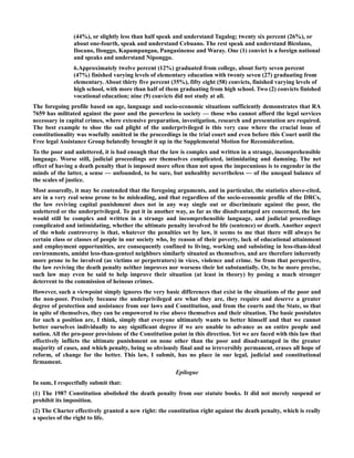 (44%), or slightly less than half speak and understand Tagalog; twenty six percent (26%), or
about one-fourth, speak and understand Cebuano. The rest speak and understand Bicolano,
Ilocano, Ilonggo, Kapampangan, Pangasinense and Waray. One (1) convict is a foreign national
and speaks and understand Niponggo.
6.Approximately twelve percent (12%) graduated from college, about forty seven percent
(47%) finished varying levels of elementary education with twenty seven (27) graduating from
elementary. About thirty five percent (35%), fifty eight (58) convicts, finished varying levels of
high school, with more than half of them graduating from high school. Two (2) convicts finished
vocational education; nine (9) convicts did not study at all.
The foregoing profile based on age, language and socio-economic situations sufficiently demonstrates that RA
7659 has militated against the poor and the powerless in society — those who cannot afford the legal services
necessary in capital crimes, where extensive preparation, investigation, research and presentation are required.
The best example to shoe the sad plight of the underprivileged is this very case where the crucial issue of
constitutionality was woefully omitted in the proceedings in the trial court and even before this Court until the
Free legal Assistance Group belatedly brought it up in the Supplemental Motion for Reconsideration.
To the poor and unlettered, it is bad enough that the law is complex and written in a strange, incomprehensible
language. Worse still, judicial proceedings are themselves complicated, intimidating and damning. The net
effect of having a death penalty that is imposed more often than not upon the impecunious is to engender in the
minds of the latter, a sense — unfounded, to be sure, but unhealthy nevertheless — of the unequal balance of
the scales of justice.
Most assuredly, it may be contended that the foregoing arguments, and in particular, the statistics above-cited,
are in a very real sense prone to be misleading, and that regardless of the socio-economic profile of the DRCs,
the law reviving capital punishment does not in any way single out or discriminate against the poor, the
unlettered or the underprivileged. To put it in another way, as far as the disadvantaged are concerned, the law
would still be complex and written in a strange and incomprehensible language, and judicial proceedings
complicated and intimidating, whether the ultimate penalty involved be life (sentence) or death. Another aspect
of the whole controversy is that, whatever the penalties set by law, it seems to me that there will always be
certain class or classes of people in our society who, by reason of their poverty, lack of educational attainment
and employment opportunities, are consequently confined to living, working and subsisting in less-than-ideal
environments, amidst less-than-genteel neighbors similarly situated as themselves, and are therefore inherently
more prone to be involved (as victims or perpetrators) in vices, violence and crime. So from that perspective,
the law reviving the death penalty neither improves nor worsens their lot substantially. Or, to be more precise,
such law may even be said to help improve their situation (at least in theory) by posing a much stronger
deterrent to the commission of heinous crimes.
However, such a viewpoint simply ignores the very basic differences that exist in the situations of the poor and
the non-poor. Precisely because the underprivileged are what they are, they require and deserve a greater
degree of protection and assistance from our laws and Constitution, and from the courts and the State, so that
in spite of themselves, they can be empowered to rise above themselves and their situation. The basic postulates
for such a position are, I think, simply that everyone ultimately wants to better himself and that we cannot
better ourselves individually to any significant degree if we are unable to advance as an entire people and
nation. All the pro-poor provisions of the Constitution point in this direction. Yet we are faced with this law that
effectively inflicts the ultimate punishment on none other than the poor and disadvantaged in the greater
majority of cases, and which penalty, being so obviously final and so irreversibly permanent, erases all hope of
reform, of change for the better. This law, I submit, has no place in our legal, judicial and constitutional
firmament.
Epilogue
In sum, I respectfully submit that:
(1) The 1987 Constitution abolished the death penalty from our statute books. It did not merely suspend or
prohibit its imposition.
(2) The Charter effectively granted a new right: the constitution right against the death penalty, which is really
a species of the right to life.
 