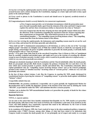 (3) Any law reviving the capital penalty must be strictly construed against the State and liberally in favor of the
accused because such a stature denigrates the Constitution, impinges on a basic right and tends to deny equal
justice to the underprivileged.
(4) Every word or phrase in the Constitution is sacred and should never be ignored, cavalierly-treated or
brushed aside.
(5) Congressional power death is severely limited by two concurrent requirements:
a.First, Congress must provide a set of attendant circumstances which the prosecution must
prove beyond reasonable doubt, apart from the elements of the crime and itself. Congress must
explain why and how these circumstances define or characterize the crime as "heinous".
b.Second, Congress has also the duty of laying out clear and specific reasons which arose after
the effectivity of the Constitution compelling the enactment of the law. It bears repeating that
these requirements are inseparable. They must both be present in view of the specific
constitutional mandate — "for compelling reasons involving heinous crimes." The compelling
reason must flow from the heinous nature of the offense.
(6) In every law reviving the capital penalty, the heinousness and compelling reasons must be set out for each
and every crime, and not just for all crimes generally and collectively.
"Thou shall not kill" is fundamental commandment to all Christians, as well as to the rest of the "sovereign
Filipino people" who believe in Almighty God. 38 While the Catholic Church, to which the vast majority of our
people belong, acknowledges the power of public authorities to prescribe the death penalty, it advisedly limits
such prerogative only to "cases of extreme
gravity." 39 To quote Pope John Paul II in his encyclical Evangelium Vitae (A Hymn to Life), 40 "punishment
must be carefully evaluated and decided upon, and ought not to go to the extreme of executing the offender
except in cases of absolute necessity: in other words, when it would not be possible otherwise to defend society . . .
(which is) very rare, if not practically non-existent."
Although not absolutely banning it, both the Constitution and the Church indubitably abhor the death penalty.
Both are pro-people and pro-life. Both clearly recognize the primacy of human life over and above even the
state which man created precisely to protect, cherish and defend him. The Constitution reluctantly allows
capital punishment only for "compelling reasons involving heinous crimes" just as the Church grudgingly
permits it only reasons of "absolute necessity" involving crimes of "extreme gravity", which are very rare and
practically non-existent.
In the face of these evident truisms, I ask: Has the Congress, in enacting RA 7659, amply discharged its
constitutional burden of proving the existence of "compelling reasons" to prescribe death against well-defined
"heinous" crimes?
I respectfully submit it has not.
WHEREFORE, the premises considered, I respectfully vote to grant partially the Supplemental Motion for
Reconsideration and to modify the dispositive portion of the decision of the trial court by deleting the words
"DEATH", as provided for under RA 7659," and substitute therefore reclusion perpetua.
I further vote to declare RA 7659 unconstitutional insofar as it prescribes the penalty of death for the crimes
mentioned in its text.
Separate Opinions
VITUG, J., separate opinion;
Let me state at the outset that I have humbly maintained that Republic Act No. 7659, insofar as it prescribes
the death penalty, falls short of the strict norm set forth by the Constitution. I and some of my brethren on the
Court, who hold similarly, have consistently expressed this stand in the affirmance by the Court of death
sentences imposed by Regional Trial Courts.
In its resolution of 04 January 1999, the Court resolved to issue in the above-numbered petition a temporary
restraining order ("TRO") because, among other things, of what had been stated to be indications that
Congress would re-examine the death penalty law. It was principally out of respect and comity to a co-equal
 