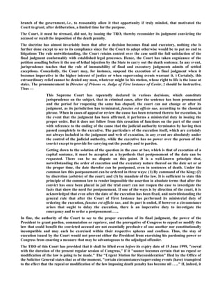 branch of the government, i.e., to reasonably allow it that opportunity if truly minded, that motivated the
Court to grant, after deliberation, a limited time for the purpose.
The Court, it must be stressed, did not, by issuing the TRO, thereby reconsider its judgment convicting the
accused or recall the imposition of the death penalty.
The doctrine has almost invariably been that after a decision becomes final and executory, nothing else is
further done except to see to its compliance since for the Court to adopt otherwise would be to put no end to
litigations The rule notwithstanding, the Court retains control over the case until the full satisfaction of the
final judgment conformably with established legal processes. Hence, the Court has taken cognizance of the
petition assailing before it the use of lethal injection by the State to carry out the death sentence. In any event,
jurisprudence teaches that the rule of immutability of final and executory judgments admits of settled
exceptions. Concededly, the Court may, for instance, suspend the execution of a final judgment when it
becomes imperative in the higher interest of justice or when supervening events warrant it. 1 Certainly, this
extraordinary relief cannot be denied any man, whatever might be his station, whose right to life is the issue at
stake. The pronouncement in Director of Prisons vs. Judge of First Instance of Cavite, 2 should be instructive.
Thus —
This Supreme Court has repeatedly declared in various decisions, which constitute
jurisprudence on the subject, that in criminal cases, after the sentence has been pronounced
and the period for reopening the same has elapsed, the court can not change or after its
judgment, as its jurisdiction has terminated, functus est officio suo, according to the classical
phrase. When in cases of appeal or review the cause has been returned thereto for execution, in
the event that the judgment has been affirmed, it performs a ministerial duty in issuing the
proper order. But it does not follow from this cessation of functions on the part of the court
with reference to the ending of the cause that the judicial authority terminates by having then
passed completely to the executive. The particulars of the execution itself, which are certainly
not always included in the judgment and writ of execution, in any event are absolutely under
the control of the judicial authority, while the executive has no power over the person of the
convict except to provide for carrying out the penalty and to pardon.
Getting down to the solution of the question in the case at bar, which is that of execution of a
capital sentence, it must be accepted as a hypothesis that postponement of the date can be
requested. There can be no dispute on this point. It is a well-known principle that,
notwithstanding the order of execution and the executory nature thereof on the date set or at
the proper time, the date therefor can be postponed, even in sentences of death. Under the
common law this postponement can be ordered in three ways: (1) By command of the King; (2)
by discretion (arbitrio) of the court; and (3) by mandate of the law. It is sufficient to state this
principle of the common law to render impossible the assertion in absolute terms that after the
convict has once been placed in jail the trial court can not reopen the case to investigate the
facts that show the need for postponement. If one of the ways is by direction of the court, it is
acknowledged that even after the date of the execution has been fixed, and notwithstanding the
general rule that after the Court of First Instance has performed its ministerial duty of
ordering the execution, functus est officio suo, and its part is ended, if however a circumstance
arises that ought to delay the execution, there is an imperative duty to investigate the
emergency and to order a postponement . . ..
In fine, the authority of the Court to see to the proper execution of its final judgment, the power of the
President to grant pardon, commutation or reprieve, and the prerogative of Congress to repeal or modify the
law that could benefit the convicted accused are not essentially preclusive of one another nor constitutionally
incompatible and may each be exercised within their respective spheres and confines. Thus, the stay of
execution issued by the Court would not prevent either the President from exercising his pardoning power or
Congress from enacting a measure that may be advantageous to the adjudged offender.
The TRO of this Court has provided that it shall be lifted even before its expiry date of 15 June 1999, "coeval
with the duration of the present regular session of Congress," if it "sooner becomes certain that no repeal or
modification of the law is going to be made." The "Urgent Motion for Reconsideration" filed by the Office of
the Solicitor General states that as of the moment, "certain circumstances/supervening events (have) transpired
to the effect that the repeal or modification of the law imposing death penalty has become nil . . .." If, indeed, it
 