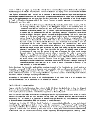 would be futile to yet expect any chance for a timely 3 re-examination by Congress of the death penalty law,
then I can appreciate why the majority of the Justices on the Court feel rightly bound even now to lift the TRO.
I am hopeful, nevertheless, that Congress will in time find its way clear to undertaking a most thorough and
dispassionate re-examination of the law not so much for its questioned wisdom as for the need to have a second
look at the conditions sine qua non prescribed by the Constitution in the imposition of the death penalty.
In People vs. Masalihit, 4 in urging, with all due respect, Congress to consider a prompt re-examination of the
death penalty law, I have said:
The determination of when to prescribe the death penalty lies, in the initial instance, with the
law-making authority, the Congress of the Philippines, subject to the conditions that the
Constitution itself has set forth; viz: (1) That there must be compelling reasons to justify the
imposition of the death penalty; and (2) That the capital offense must involve a heinous crime.
It appears that the fundamental law did not contemplate a simple 'reimposition' of the death
penalty to offenses theretofore already provided in the Revised Penal Code or, let alone, just
because of it. The term 'compelling reasons' would indicate to me that there must first be a
marked change in the milieu from that which has prevailed at the time of adoption of the 1987
Constitution, on the one hand, to that which exists at the enactment of the statute prescribing
the death penalty, upon the other hand, that would make it distinctively inexorable to allow the
re-imposition of the death penalty. Most importantly, the circumstances that would
characterize the 'heinous nature' of the crime and make it so exceptionally offensive as to
warrant the death penalty must be spelled out with great clarity in the law, albeit without
necessarily precluding the Court from exercising its power of judicial review given the
circumstances of each case. To venture, in the case of murder, the crime would become
'heinous' within the Constitutional concept, when, to exemplify, the victim is unnecessarily
subjected to a painful and excruciating death or, in the crime of rape, when the offended party
is callously humiliated or even brutally killed by the accused. The indiscriminate imposition of
the death penalty could somehow constrain courts to apply, perhaps without consciously
meaning to, stringent standards for conviction, not too unlikely beyond what might normally be
required in criminal cases, that can, in fact, result in undue exculpation of offenders to the
great prejudice of victims and society.
Today, I reiterate the above view and until the exacting standards of the Constitution are clearly met as so
hereinabove expressed, I will have to disagree, most respectfully, with my colleagues in the majority who
continue to hold the presently structured Republic Act No. 7659 to be in accord with the Constitution, an issue
that is fundamental, constant and inextricably linked to the imposition each time of the death penalty and, like
the instant petition, to the legal incidents pertinent thereto.
Accordingly, I vote against the lifting of the restraining order of the Court even as I, like everyone else,
however, must respect and be held bound by the ruling of the majority.
PANGANIBAN, J., separate opinion;
I agree with the Court's Resolution that, without doubt, this Court has jurisdiction to issue the disputed
Temporary Restraining Order (TRO) on January 4, 1999. I will not repeat its well-reasoned disquisition. I
write only to explain my vote in the context of the larger issue of the death penalty.
Since the solicitor general has demonstrated that Congress will not repeal or amend RA 7659 during its current
session which ends on June 15, 1999 and that, in any event, the President will veto any such repeal or
amendment, the TRO should by its own terms be deemed lifted now. However, my objections to the imposition
of the death penalty transcend the TRO and permeate its juridical essence.
I maintain my view that RA 7659 (the Death Penalty Law) is unconstitutional insofar as some parts thereof
prescribing the capital penalty fail to comply with the requirements of "heinousness" and "compelling
reasons" prescribed by the Constitution of the Philippines. * This I have repeatedly stated in my Dissenting
Opinion in various death cases decided by the Court, as well as during the Court's deliberation on this matter
on January 4, 1999. For easy reference, I hereby attach a copy of my Dissent promulgated on February 7, 1997.
 