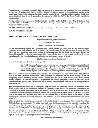 Consequently, I cannot now vote to lift TRO, because to do so would mean the upholding and enforcement of
law (or the relevant portions thereof) which, I submit with all due respect, is unconstitutional and therefore
legally nonexistent. I also reiterate that, in my humble opinion, RA 8177 (the Lethal Injection Law) is likewise
unconstitutional since it merely prescribes the manner in which RA 7659 ( the Death Penalty Law) is to
implemented.
Having said that, I stress, however, that I defer to the rule of law and will abide by the ruling of the Court that
both RA 7659 and RA 8177 are constitutional and that death penalty should, by majority vote, be implemented
by means of lethal injection.
FOR THE ABOVE REASONS, I vote to deny the solicitor general's Motion for Reconsideration.
G.R. No. 117472 February 7, 1997
PEOPLE OF THE PHILIPPINES vs. LEO ECHEGARAY y PILO.
Supplemental Motion for Reconsideration
SEPARATE OPINION
Death Penalty Law Unconstitutional
In his Supplemental Motion for Reconsideration 1 dated August 22, 1996 filed by his newly-retained
counsel, 2 the accused raises for the first time a very crucial ground for his defense: that Republic Act. No.
7659, the law reimposing the death penalty, is unconstitutional. In the Brief and (original Motion for
Reconsideration filed by his previous counsel, 3 this transcendental issue was nor brought up. Hence, it was not
passed upon by this Court in its Decision affirming the trial court's sentence of death. 4
The Constitution Abolished Death Penalty
Sec. 19, Article III of the 1987 Constitution provides:
Sec. 19. (1) Excessive fines shall not be imposed, nor cruel, degrading or inhuman punishment
inflicted. Neither shall death penalty be imposed, unless for compelling
reasons involving heinouscrimes, the Congress hereafter provides for it. Any death
penalty already imposed shall be reduced to reclusion perpetua. (Emphasis supplied)
The second and third sentences of the above provision are new and had not been written in the 1935, 1973 or
even in the 1986 "Freedom Constitution." They proscribe the imposition 5 of the death penalty "unless for
compelling reasons involving heinous crimes, Congress provides for it," and reduced "any death penalty
already imposed" to reclusion perpetua. The provision has both a prospective aspect (it bars the future
imposition of the penalty) and a retroactive one (it reduces imposed capital sentences to the lesser penalty of
imprisonment).
This two-fold aspect is significant. It stresses that the Constitution did not merely suspend the imposition of the
death penalty, but in fact completely abolished it from the statute books. The automatic commutation or
reduction to reclusion perpetua of any death penalty extant as of the effectivity of the Constitution clearly
recognizes that, while the conviction of an accused for a capital crime remains, death as a penalty ceased to
exist in our penal laws and thus may longer be carried out. This is the clear intent of the framers of our
Constitution. As Comm. Bernas ex-claimed, 6 "(t)he majority voted for the constitutional abolition of the death
penalty."
Citing this and other similar pronouncements of the distinguished Concom delegate, Mme. Justice Ameurfina
Melencio-Herrera emphasized, 7 "It is thus clear that when Fr. Bernas sponsored the provision regarding the
non-imposition of the death penalty, what he had in mind was the total abolition and removal from the statute
books of the death penalty. This became the intent of the frames of the Constitution when they approved the
provision and made it a part of the Bill of Rights." With such abolition as a premise, restoration thereof
becomes an exception to a constitutional mandate. Being an exception and thus in derogation of the
Constitution, it must then be strictly construed against the State and liberally in favor of the people. 8 In this
light, RA 7659 enjoys no presumption of constitutionality.
The Constitution Strictly Limits
 