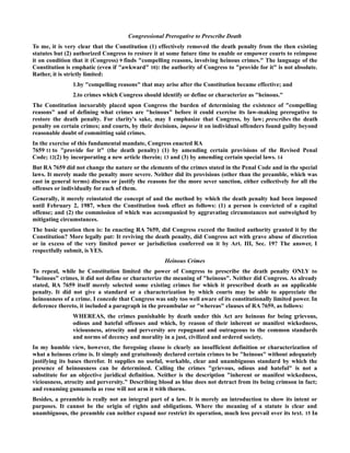 Congressional Prerogative to Prescribe Death
To me, it is very clear that the Constitution (1) effectively removed the death penalty from the then existing
statutes but (2) authorized Congress to restore it at some future time to enable or empower courts to reimpose
it on condition that it (Congress) 9 finds "compelling reasons, involving heinous crimes." The language of the
Constitution is emphatic (even if "awkward" 10): the authority of Congress to "provide for it" is not absolute.
Rather, it is strictly limited:
1.by "compelling reasons" that may arise after the Constitution became effective; and
2.to crimes which Congress should identify or define or characterize as "heinous."
The Constitution inexorably placed upon Congress the burden of determining the existence of "compelling
reasons" and of defining what crimes are "heinous" before it could exercise its law-making prerogative to
restore the death penalty. For clarity's sake, may I emphasize that Congress, by law; prescribes the death
penalty on certain crimes; and courts, by their decisions, impose it on individual offenders found guilty beyond
reasonable doubt of committing said crimes.
In the exercise of this fundamental mandate, Congress enacted RA
7659 11 to "provide for it" (the death penalty) (1) by amending certain provisions of the Revised Penal
Code; 12(2) by incorporating a new article therein; 13 and (3) by amending certain special laws. 14
But RA 7659 did not change the nature or the elements of the crimes stated in the Penal Code and in the special
laws. It merely made the penalty more severe. Neither did its provisions (other than the preamble, which was
cast in general terms) discuss or justify the reasons for the more sever sanction, either collectively for all the
offenses or individually for each of them.
Generally, it merely reinstated the concept of and the method by which the death penalty had been imposed
until February 2, 1987, when the Constitution took effect as follows: (1) a person is convicted of a capital
offense; and (2) the commission of which was accompanied by aggravating circumstances not outweighed by
mitigating circumstances.
The basic question then is: In enacting RA 7659, did Congress exceed the limited authority granted it by the
Constitution? More legally put: It reviving the death penalty, did Congress act with grave abuse of discretion
or in excess of the very limited power or jurisdiction conferred on it by Art. III, Sec. 19? The answer, I
respectfully submit, is YES.
Heinous Crimes
To repeal, while he Constitution limited the power of Congress to prescribe the death penalty ONLY to
"heinous" crimes, it did not define or characterize the meaning of "heinous". Neither did Congress. As already
stated, RA 7659 itself merely selected some existing crimes for which it prescribed death as an applicable
penalty. It did not give a standard or a characterization by which courts may be able to appreciate the
heinousness of a crime. I concede that Congress was only too well aware of its constitutionally limited power. In
deference thereto, it included a paragraph in the preambular or "whereas" clauses of RA 7659, as follows:
WHEREAS, the crimes punishable by death under this Act are heinous for being grievous,
odious and hateful offenses and which, by reason of their inherent or manifest wickedness,
viciousness, atrocity and perversity are repugnant and outrageous to the common standards
and norms of decency and morality in a just, civilized and ordered society.
In my humble view, however, the foregoing clause is clearly an insufficient definition or characterization of
what a heinous crime is. It simply and gratuitously declared certain crimes to be "heinous" without adequately
justifying its bases therefor. It supplies no useful, workable, clear and unambiguous standard by which the
presence of heinousness can be determined. Calling the crimes "grievous, odious and hateful" is not a
substitute for an objective juridical definition. Neither is the description "inherent or manifest wickedness,
viciousness, atrocity and perversity." Describing blood as blue does not detract from its being crimson in fact;
and renaming gumamela as rose will not arm it with thorns.
Besides, a preamble is really not an integral part of a law. It is merely an introduction to show its intent or
purposes. It cannot be the origin of rights and obligations. Where the meaning of a statute is clear and
unambiguous, the preamble can neither expand nor restrict its operation, much less prevail over its text. 15 In
 