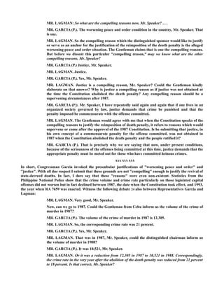 MR. LAGMAN: So what are the compelling reasons now, Mr. Speaker? . . .
MR. GARCIA (P.). The worsening peace and order condition in the country, Mr. Speaker. That
is one.
MR. LAGMAN. So the compelling reason which the distinguished sponsor would like to justify
or serve as an anchor for the justification of the reimposition of the death penalty is the alleged
worsening peace and order situation. The Gentleman claims that is one the compelling reasons.
But before we dissent this particular "compelling reason," may we know what are the other
compelling reasons, Mr. Speaker?
MR. GARCIA (P.) Justice, Mr. Speaker.
MR. LAGMAN. Justice.
MR. GARCIA (P.). Yes, Mr. Speaker.
MR. LAGMAN. Justice is a compelling reason, Mr. Speaker? Could the Gentleman kindly
elaborate on that answer? Why is justice a compelling reason as if justice was not obtained at
the time the Constitution abolished the death penalty? Any compelling reason should be a
supervening circumstances after 1987.
MR. GARCIA (P.). Mr. Speaker, I have repeatedly said again and again that if one lives in an
organized society governed by law, justice demands that crime be punished and that the
penalty imposed be commensurate with the offense committed.
MR. LAGMAN. The Gentleman would agree with me that when the Constitution speaks of the
compelling reasons to justify the reimposition of death penalty, it refers to reasons which would
supervene or come after the approval of the 1987 Constitution. Is he submitting that justice, in
his own concept of a commensurate penalty for the offense committed, was not obtained in
1987 when the Constitution abolished the death penalty and the people ratified it?
MR. GARCIA (P.). That is precisely why we are saying that now, under present conditions,
because of the seriousness of the offenses being committed at this time, justice demands that the
appropriate penalty must be meted out for those who have committed heinous crimes.
xxx xxx xxx
In short, Congressman Garcia invoked the preambular justifications of "worsening peace and order" and
"justice". With all due respect I submit that these grounds are not "compelling" enough to justify the revival of
state-decreed deaths. In fact, I dare say that these "reasons" were even non-existent. Statistics from the
Philippine National Police show that the crime volume and crime rate particularly on those legislated capital
offenses did not worsen but in fact declined between 1987, the date when the Constitution took effect, and 1993,
the year when RA 7659 was enacted. Witness the following debate 24 also between Representatives Garcia and
Lagman:
MR. LAGMAN. Very good, Mr. Speaker.
Now, can we go to 1987. Could the Gentleman from Cebu inform us the volume of the crime of
murder in 1987?
MR. GARCIA (P.). The volume of the crime of murder in 1987 is 12,305.
MR. LAGMAN. So, the corresponding crime rate was 21 percent.
MR. GARCIA (P.). Yes, Mr. Speaker.
MR. LAGMAN. That was in 1987, Mr. Speaker, could the distinguished chairman inform us
the volume of murder in 1988?
MR. GARCIA (P.). It was 10,521, Mr. Speaker.
MR. LAGMAN. Or it was a reduction from 12,305 in 1987 to 10,521 in 1988. Correspondingly,
the crime rate in the very year after the abolition of the death penalty was reduced from 21 percent
to 18 percent. Is that correct, Mr. Speaker?
 