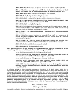 MR. GARCIA (P.). That is correct, Mr. Speaker. Those are the statistics supplied by the PC.
MR. LAGMAN. Now can we go again to 1987 when the Constitution abolished the death
penalty? May we know from the distinguished Gentleman the volume of robbery in 1987?
MR. GARCIA (P.). Will the Gentleman state the figure? I will confirm it.
MR. LAGMAN. No, Mr. Speaker, I am asking the question.
MR. GARCIA (P.). It was 22,942, Mr. Speaker, and the crime rate was 40 percent.
MR. LAGMAN. This was the year immediately after the abolition of the death penalty. Could
the Gentleman tell us the volume of robbery cases in 1988?
MR. GARCIA (P.). It was 16,926, Mr. Speaker.
MR. LAGMAN. Obviously, the Gentleman would agree with me. Mr. Speaker that the volume of
robbery cases declined from 22,942 in 1987 or crime rate of 40 percent to 16,926 or a crime rate of
29 percent. Would the Gentleman confirm that, Mr. Speaker?
MR. GARCIA (P.). This is what the statistics say, I understand we are reading now from the
same document.
MR. LAGMAN. Now, going to homicide, the volume 1987 was 12,870 or a crime rate of 22
percent. The volume in 1988 was 11,132 or a crime rate of 19 percent. Would the Gentleman
confirm that, Mr. Speaker?
MR. GARCIA (P.). As I Said, Mr. Speaker, we are reading from the same document and I
would not want to say that the Gentleman is misreading the document that I have here.
MR. LAGMAN. But would the Gentleman confirm that?
MR. GARCIA (P.). The document speaks for itself.
When interpellated by Sen. Arturo Tolentino, Sen. Jose Lina gave some figures on the number of persons
arrested in regard to drug-related offenses in the year 1987 as compared to 1991: 25
Let me cite this concrete statistics by the Dangerous Drug Board.
In 1987 — this was the year when the death penalty was abolished — the persons arrested in
drug-related cases were 3,062, and the figure dropped to 2,686 in 1988.
By the way, I will furnish my Colleagues with a photocopy of this report.
From 3,062 in 1987, it dropped to 2,686. Again, it increased a bit to 2,862 in 1989. It still
decreased to 2,202 in 1990, and it increased again to 2,862 in 1991.
But in 1987, when the death penalty was abolished, as far as the drug-related cases are
concerned, the figure continued a downward trend, and there was no death penalty in this time
from, 1988 to 1991.
In a further attempt to show compelling reasons, the proponents of the death penalty argue that its
reimposition "would pose as an effective deterrent against heinous crimes." 26 However no statistical data, no
sufficient proof, empirical or otherwise, have been submitted to show with any conclusiveness the relationship
between the prescription of the death penalty for certain offenses and the commission or non-commission
thereof. This is a theory that can be debated on and on, 27 in the same manner that another proposition — that
the real deterrent to crime is the certainty of immediate arrest, prosecution and conviction of the culprit without
unnecessary risk, expense and inconvenience to the victim, his heirs or his witnesses — can be argued
indefinitely. 28 This debate can last till the academics grow weary of the spoken word, but it would not lessen
the constitutionally-imposed burden of Congress to act within the "heinousness" and "compelling reasons"
limits of its death-prescribing power.
Other Constitutional Rights
Militate Against RA 7659
It should be emphasized that the constitutional ban against the death penalty is included in our Bill of Rights.
 