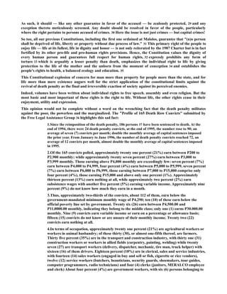 As such, it should — like any other guarantee in favor of the accused — be zealously protected, 29 and any
exception thereto meticulously screened. Any doubt should be resolved in favor of the people, particularly
where the right pertains to persons accused of crimes. 30 Here the issue is not just crimes — but capital crimes!
So too, all our previous Constitutions, including the first one ordained at Malolos, guarantee that "(n)o person
shall be deprived of life, liberty or property without due process of law." 31 This primary right of the people to
enjoy life — life at its fullest, life in dignity and honor — is not only reiterated by the 1987 Charter but is in fact
fortified by its other pro-life and pro-human rights provisions. Hence, the Constitution values the dignity of
every human person and guarantees full respect for human rights, 32 expressly prohibits any form of
torture 33 which is arguably a lesser penalty than death, emphasizes the individual right to life by giving
protection to the life of the mother and the unborn from the moment of conception 34 and establishes the
people's rights to health, a balanced ecology and education. 35
This Constitutional explosion of concern for man more than property for people more than the state, and for
life more than mere existence augurs well for the strict application of the constitutional limits against the
revival of death penalty as the final and irreversible exaction of society against its perceived enemies.
Indeed, volumes have been written about individual rights to free speech. assembly and even religion. But the
most basic and most important of these rights is the right to life. Without life, the other rights cease in their
enjoyment, utility and expression.
This opinion would not be complete without a word on the wrenching fact that the death penalty militates
against the poor, the powerless and the marginalized. The "Profile of 165 Death Row Convicts" submitted by
the Free Legal Assistance Group 36 highlights this sad fact:
1.Since the reimposition of the death penalty, 186 persons 37 have been sentenced to death. At the
end of 1994, there were 24 death penalty convicts, at the end of 1995, the number rose to 90; an
average of seven (7) convicts per month; double the monthly average of capital sentences imposed
the prior year. From January to June 1996, the number of death penalty convicts reached 72, an
average of 12 convicts per month, almost double the monthly average of capital sentences imposed
in 1995.
2.Of the 165 convicts polled, approximately twenty one percent (21%) earn between P200 to
P2,900 monthly; while approximately twenty seven percent (27%) earn between P3,000 to
P3,999 monthly. Those earning above P4,000 monthly are exceedingly few: seven percent (7%)
earn between P4,000 to P4,999, four percent (4%) earn between P5,000 to P5,999, seven percent
(7%) earn between P6,000 to P6,999, those earning between P7,000 to P15,000 comprise only
four percent (4%), those earning P15,000 and above only one percent (1%). Approximately
thirteen percent (13%) earn nothing at all, while approximately two percent (2%) earn
subsistence wages with another five percent (5%) earning variable income. Approximately nine
percent (9%) do not know how much they earn in a month.
3.Thus, approximately two-thirds of the convicts, about 112 of them, earn below the
government-mandated minimum monthly wage of P4,290; ten (10) of these earn below the
official poverty line set by government. Twenty six (26) earn between P4,500.00 and
P11,0000.00 monthly, indicating they belong to the middle class; only one (1) earns P30.000.00
monthly. Nine (9) convicts earn variable income or earn on a percentage or allowance basis;
fifteen (15) convicts do not know or are unsure of their monthly income. Twenty two (22)
convicts earn nothing at all.
4.In terms of occupation, approximately twenty one percent (21%) are agricultural workers or
workers in animal husbandry; of these thirty (30), or almost one-fifth thereof, are farmers.
Thirty five percent (35%) are in the transport and construction industry, with thirty one (31)
construction workers or workers in allied fields (carpentry, painting, welding) while twenty
seven (27) are transport workers (delivery, dispatcher, mechanic, tire man, truck helper) with
sixteen (16) of them drivers. Eighteen percent (18%) are in clerical, sales and service industries,
with fourteen (14) sales workers (engaged in buy and sell or fish, cigarette or rice vendors),
twelve (12) service workers (butchers, beauticians, security guards, shoemakers, tour guides,
computer programmers, radio technicians) and four (4) clerks (janitors, MERALCO employee
and clerk) About four percent (4%) are government workers, with six (6) persons belonging to
 