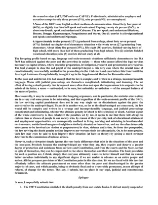 the armed services (AFP, PNP and even CAFGU). Professionals, administrative employee and
executives comprise only three percent (3%), nine percent (9%) are unemployed.
5.None of the DRC's use English as their medium of communication. About forty four percent
(44%), or slightly less than half speak and understand Tagalog; twenty six percent (26%), or
about one-fourth, speak and understand Cebuano. The rest speak and understand Bicolano,
Ilocano, Ilonggo, Kapampangan, Pangasinense and Waray. One (1) convict is a foreign national
and speaks and understand Niponggo.
6.Approximately twelve percent (12%) graduated from college, about forty seven percent
(47%) finished varying levels of elementary education with twenty seven (27) graduating from
elementary. About thirty five percent (35%), fifty eight (58) convicts, finished varying levels of
high school, with more than half of them graduating from high school. Two (2) convicts finished
vocational education; nine (9) convicts did not study at all.
The foregoing profile based on age, language and socio-economic situations sufficiently demonstrates that RA
7659 has militated against the poor and the powerless in society — those who cannot afford the legal services
necessary in capital crimes, where extensive preparation, investigation, research and presentation are required.
The best example to shoe the sad plight of the underprivileged is this very case where the crucial issue of
constitutionality was woefully omitted in the proceedings in the trial court and even before this Court until the
Free legal Assistance Group belatedly brought it up in the Supplemental Motion for Reconsideration.
To the poor and unlettered, it is bad enough that the law is complex and written in a strange, incomprehensible
language. Worse still, judicial proceedings are themselves complicated, intimidating and damning. The net
effect of having a death penalty that is imposed more often than not upon the impecunious is to engender in the
minds of the latter, a sense — unfounded, to be sure, but unhealthy nevertheless — of the unequal balance of
the scales of justice.
Most assuredly, it may be contended that the foregoing arguments, and in particular, the statistics above-cited,
are in a very real sense prone to be misleading, and that regardless of the socio-economic profile of the DRCs,
the law reviving capital punishment does not in any way single out or discriminate against the poor, the
unlettered or the underprivileged. To put it in another way, as far as the disadvantaged are concerned, the law
would still be complex and written in a strange and incomprehensible language, and judicial proceedings
complicated and intimidating, whether the ultimate penalty involved be life (sentence) or death. Another aspect
of the whole controversy is that, whatever the penalties set by law, it seems to me that there will always be
certain class or classes of people in our society who, by reason of their poverty, lack of educational attainment
and employment opportunities, are consequently confined to living, working and subsisting in less-than-ideal
environments, amidst less-than-genteel neighbors similarly situated as themselves, and are therefore inherently
more prone to be involved (as victims or perpetrators) in vices, violence and crime. So from that perspective,
the law reviving the death penalty neither improves nor worsens their lot substantially. Or, to be more precise,
such law may even be said to help improve their situation (at least in theory) by posing a much stronger
deterrent to the commission of heinous crimes.
However, such a viewpoint simply ignores the very basic differences that exist in the situations of the poor and
the non-poor. Precisely because the underprivileged are what they are, they require and deserve a greater
degree of protection and assistance from our laws and Constitution, and from the courts and the State, so that
in spite of themselves, they can be empowered to rise above themselves and their situation. The basic postulates
for such a position are, I think, simply that everyone ultimately wants to better himself and that we cannot
better ourselves individually to any significant degree if we are unable to advance as an entire people and
nation. All the pro-poor provisions of the Constitution point in this direction. Yet we are faced with this law that
effectively inflicts the ultimate punishment on none other than the poor and disadvantaged in the greater
majority of cases, and which penalty, being so obviously final and so irreversibly permanent, erases all hope of
reform, of change for the better. This law, I submit, has no place in our legal, judicial and constitutional
firmament.
Epilogue
In sum, I respectfully submit that:
1. The 1987 Constitution abolished the death penalty from our statute books. It did not merely suspend or
 