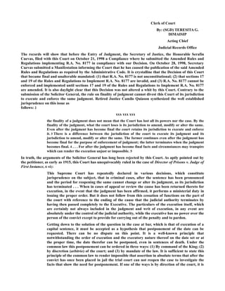 Clerk of Court
By: (SGD) TERESITA G.
DIMAISIP
Acting Chief
Judicial Records Office
The records will show that before the Entry of Judgment, the Secretary of Justice, the Honorable Serafin
Cuevas, filed with this Court on October 21, 1998 a Compliance where he submitted the Amended Rules and
Regulations implementing R.A. No. 8177 in compliance with our Decision. On October 28, 1998, Secretary
Cuevas submitted a Manifestation informing the Court that he has caused the publication of the said Amended
Rules and Regulations as required by the Administrative Code. It is crystalline that the Decision of this Court
that became final and unalterable mandated: (1) that R.A. No. 8177 is not unconstitutional; (2) that sections 17
and 19 of the Rules and Regulations to Implement R.A. No. 8177 are invalid, and (3) R.A. No. 8177 cannot be
enforced and implemented until sections 17 and 19 of the Rules and Regulations to Implement R.A. No. 8177
are amended. It is also daylight clear that this Decision was not altered a whit by this Court. Contrary to the
submission of the Solicitor General, the rule on finality of judgment cannot divest this Court of its jurisdiction
to execute and enforce the same judgment. Retired Justice Camilo Quiason synthesized the well established
jurisprudence on this issue as
follows: 2
xxx xxx xxx
the finality of a judgment does not mean that the Court has lost all its powers nor the case. By the
finality of the judgment, what the court loses is its jurisdiction to amend, modify or alter the same.
Even after the judgment has become final the court retains its jurisdiction to execute and enforce
it. 3 There is a difference between the jurisdiction of the court to execute its judgment and its
jurisdiction to amend, modify or alter the same. The former continues even after the judgment has
become final for the purpose of enforcement of judgment; the latter terminates when the judgment
becomes final. 4 . . . For after the judgment has become final facts and circumstances may transpire
which can render the execution unjust or impossible. 5
In truth, the arguments of the Solicitor General has long been rejected by this Court. As aptly pointed out by
the petitioner, as early as 1915, this Court has unequivocably ruled in the case of Director of Prisons v. Judge of
First Instance, 6 viz:
This Supreme Court has repeatedly declared in various decisions, which constitute
jurisprudence on the subject, that in criminal cases, after the sentence has been pronounced
and the period for reopening the same cannot change or alter its judgment, as its jurisdiction
has terminated . . . When in cases of appeal or review the cause has been returned thereto for
execution, in the event that the judgment has been affirmed, it performs a ministerial duty in
issuing the proper order. But it does not follow from this cessation of functions on the part of
the court with reference to the ending of the cause that the judicial authority terminates by
having then passed completely to the Executive. The particulars of the execution itself, which
are certainly not always included in the judgment and writ of execution, in any event are
absolutely under the control of the judicial authority, while the executive has no power over the
person of the convict except to provide for carrying out of the penalty and to pardon.
Getting down to the solution of the question in the case at bar, which is that of execution of a
capital sentence, it must be accepted as a hypothesis that postponement of the date can be
requested. There can be no dispute on this point. It is a well-known principle that
notwithstanding the order of execution and the executory nature thereof on the date set or at
the proper time, the date therefor can be postponed, even in sentences of death. Under the
common law this postponement can be ordered in three ways: (1) By command of the King; (2)
by discretion (arbitrio) of the court; and (3) by mandate of the law. It is sufficient to state this
principle of the common law to render impossible that assertion in absolute terms that after the
convict has once been placed in jail the trial court can not reopen the case to investigate the
facts that show the need for postponement. If one of the ways is by direction of the court, it is
 