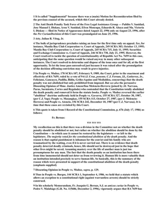 1 It is called "Supplemental" because there was a (main) Motion for Reconsideration filed by
the previous counsel of the accused, which this Court already denied.
2 The Anti Death Penalty Task Force of the Free Legal Assistance Group — Pablito V. Sanidad,
Jose Manuel I. Diokno, Arno V. Sanidad, Efren Moncupa, Eduardo R. Abaya and Ma. Victoria
I. Diokno — filed its Notice of Appearance dated August 22, 1996 only on August 23, 1996, after
the Per CuriamDecision of this Court was promulgated on June 25, 1996.
3 Atty. Julian R. Vitug, Jr.
4 The bulk of jurisprudence precludes raising an issue for the first time only on appeal. See, for
instance, Manila Bay Club Corporation vs. Court of Appeals, 249 SCRA 303, October 13, 1995;
Manila Bay Club Corporation vs. Court of Appeals, 245 SCRA 715, July 11, 1995; Securities
and Exchange Commission vs. Court of Appeals, 246 SCRA 738, July 21, 1995. However, the
Court resolved to tackle the question of constitutionality of Republic Act No. 7659 in this case,
anticipating that the same question would be raised anyway in many other subsequent
instances. The Court resolved to determine and dispose of the issue once and for all, at the first
opportunity. To let the issue pass unresolved just because it was raised after the promulgation
of the decision affirming conviction may result in grave injustice.
5 In People vs. Muñoz, 170 SCRA 107, February 9, 1989, the Court, prior to the enactment and
effectivity of RA 7659, ruled by a vote of 9-6 (J. Cruz, ponente, C.J. Fernan, JJ., Gutierrez, Jr.,
Feliciano, Gancayco, Padilla, Bidin, Griño-Aquino and Medialdea, concurring) that the death
penalty was not abolished but only prohibited from imposed. But see also the persuasive
Dissenting Opinion of Mme. Justice Ameurfina Melencio-Herrera (joined by JJ. Narvasa,
Paras, Sarmiento, Cortes and Regalado) who contended that the Constitution totally abolished
the death penalty and removed it form the statute books. People vs. Muñoz reversed the earlier
"abolition" doctrine uniformly held in People vs. Gavarra, 155 SCRA 327, October 30, 1987,
(per C.J. Yap); People vs. Masangkay, 155 SCRA 113, October 27, 1987, (per J. Melencio-
Herrera) and People vs. Atencio, 156 SCRA 242, December 10, 1987 (per C.J. Narvasa). It is
time that these cases are revisited by this Court.
6 This quote is taken from I Record of the Constitutional Commission, p. 676 (July 17, 1986) as
follows:
Fr. Bernas:
xxx xxx xxx
My recollection on this is that there was a division in the Committee not on whether the death
penalty should be abolished or not, but rather on whether the abolition should be done by the
Constitution — in which case it cannot be restored by the legislature — or left to the
legislature. The majority voted for the constitutional abolition of the death penalty. And the
reason is that capital punishment is inhuman for the convict and his family who are
traumatized by the waiting, even if it is never carried out. There is no evidence that death
penalty deterred deadly criminals, hence, life should not be destroyed just in the hope that
other lives might be saved. Assuming mastery over the life of another man is just too
presumptuous for any man. The fact that the death penalty as an institution has been there
from time immemorial should not deter us from reviewing it. Human life is more valuable than
an institution intended precisely to serve human life. So basically, this is the summary of the
reason which were presented in support of the constitutional abolition of the death penalty
(emphasis supplied)
7 Dissenting Opinion in People vs. Muñoz, supra, p. 129.
8 Thus in People vs. Burgos, 144 SCRA 1, September 4, 1986, we held that a statute which
allows an exception to a constitutional right (against warrantless arrests) should be strictly
construed.
9 In his scholarly Memorandum, Fr. Joaquin G. Bernas, S.J. as amicus curiae in People vs.
Pedro V. Malabago (G.R. No. 115686, December 2, 1996), vigorously argues that RA 7659 has
 