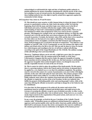 acknowledged as well-founded the right and duty of legitimate public authority to
punish malefactors by means of penalties commensurate with the gravity of the crime,
not excluding, in cases of extreme gravity, the death penalty. For analogous reasons
those holding authority have the right to repel by armed force aggressors against the
community in their charge.
40 Evangelium Vitae, items no. 55 and 56 states:
55. This should not cause surprise: to kill a human being, in whom the image of God is
present, is a particularly serious sin. Only God is the master of life! Yet from the
beginning, faced with the many and often tragic cases which occur in the life of
individuals and society, Christian reflection has sought a fuller and deeper
understanding of what God's commandment prohibits and prescribes. There are, in
fact situations in which values proposed by God's Law seem to involve a genuine
paradox. This happens for example in the case of legitimate defence, in which the right
to protect one's own life and the duty not to harm someone else's life are difficult to
reconcile in practice. Certainly, the intrinsic value of life and the duty to love oneself no
less than others are the basis of a true right to self-defence. The demanding
commandment of love of neighbor, set forth in the Old Testament and confirmed by
Jesus, itself presupposes love of oneself as the basis of comparison: "You shall love your
neighbor as yourself" (Mk. 12:31). Consequently, no one can renounce the right to self-
defence out of lack of love for life or for self. This can only be done in virtue of a heroic
love which deepens and transfigures the love of self into a radical self-offering,
according to the spirit of the Gospel Beatitudes (cf. Mt. 5:38-40). The sublime example
of this self-offering is the Lord Jesus himself.
Moreover, "legitimate defence can be not only a right but a grave duty for someone
responsible for another's life, the common good of the family or of the State."
Unfortunately it happens that the need to render the aggresor incapable of causing
harm sometimes involves taking his life. In this case, the fatal outcome is attributable to
the aggressor incapable whose action brought it about, even though he may not be
morally responsible because of a lack of the use of reason.
56. This is context in which to place the problem of the death penalty. On this matter
there is a growing tendency, both in the Church and in civil society, to demand that it
be applied in a very limited way or even that it be abolished completely. The problem
must be viewed in the context of a system of penal justice even more in line with dignity
and thus, in the end, with God's plan for man and society. The primary purpose of the
punishment which society inflicts is "to redress the disorder caused by the offence."
Public authority must redress the violation of personal and social rights by imposing on
the offender to regain the exercise of his or her freedom. In this way authority also
fulfills the purpose of defending public order and ensuring people's safety, while at the
same time offering the offender an incentive and help to change his or her behavior and
be rehabilitated.
It is clear that, for these purposes to be achieved, the nature and extent of the
punishment must be carefully evaluated and decided upon, and ought not go to the
extreme of executing the offender except in cases of absolute necessity: in other words,
when it would not be possible other wise to defend society. Today however, as a result of
steady improvements in the organization of the penal system, such cases are very rare,
if not partically non-existent.1âwphi1.nêt
In any event, the principle, set forth in the new Catechism of the Catholic Church
remains valid: "If bloodless means are sufficient to defend human lives against an
aggressor and to protect public order and the safety of persons, public authority must
limit itself to such means, because they better correspond to the concrete conditions of
the common good and are more in conformity to the dignity of the human person."
 
