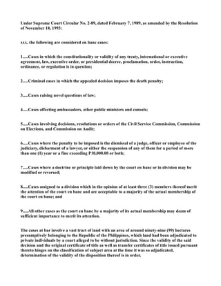 Under Supreme Court Circular No. 2-89, dated February 7, 1989, as amended by the Resolution
of November 18, 1993:
xxx, the following are considered en banc cases:
1.....Cases in which the constitutionality or validity of any treaty, international or executive
agreement, law, executive order, or presidential decree, proclamation, order, instruction,
ordinance, or regulation is in question;
2.....Criminal cases in which the appealed decision imposes the death penalty;
3.....Cases raising novel questions of law;
4.....Cases affecting ambassadors, other public ministers and consuls;
5.....Cases involving decisions, resolutions or orders of the Civil Service Commission, Commission
on Elections, and Commission on Audit;
6.....Cases where the penalty to be imposed is the dismissal of a judge, officer or employee of the
judiciary, disbarment of a lawyer, or either the suspension of any of them for a period of more
than one (1) year or a fine exceeding P10,000.00 or both;
7.....Cases where a doctrine or principle laid down by the court en banc or in division may be
modified or reversed;
8.....Cases assigned to a division which in the opinion of at least three (3) members thereof merit
the attention of the court en banc and are acceptable to a majority of the actual membership of
the court en banc; and
9.....All other cases as the court en banc by a majority of its actual membership may deem of
sufficient importance to merit its attention.
The cases at bar involve a vast tract of land with an area of around ninety-nine (99) hectares
presumptively belonging to the Republic of the Philippines, which land had been adjudicated to
private individuals by a court alleged to be without jurisdiction. Since the validity of the said
decision and the original certificate of title as well as transfer certificates of title issued pursuant
thereto hinges on the classification of subject area at the time it was so adjudicated,
determination of the validity of the disposition thereof is in order.
 